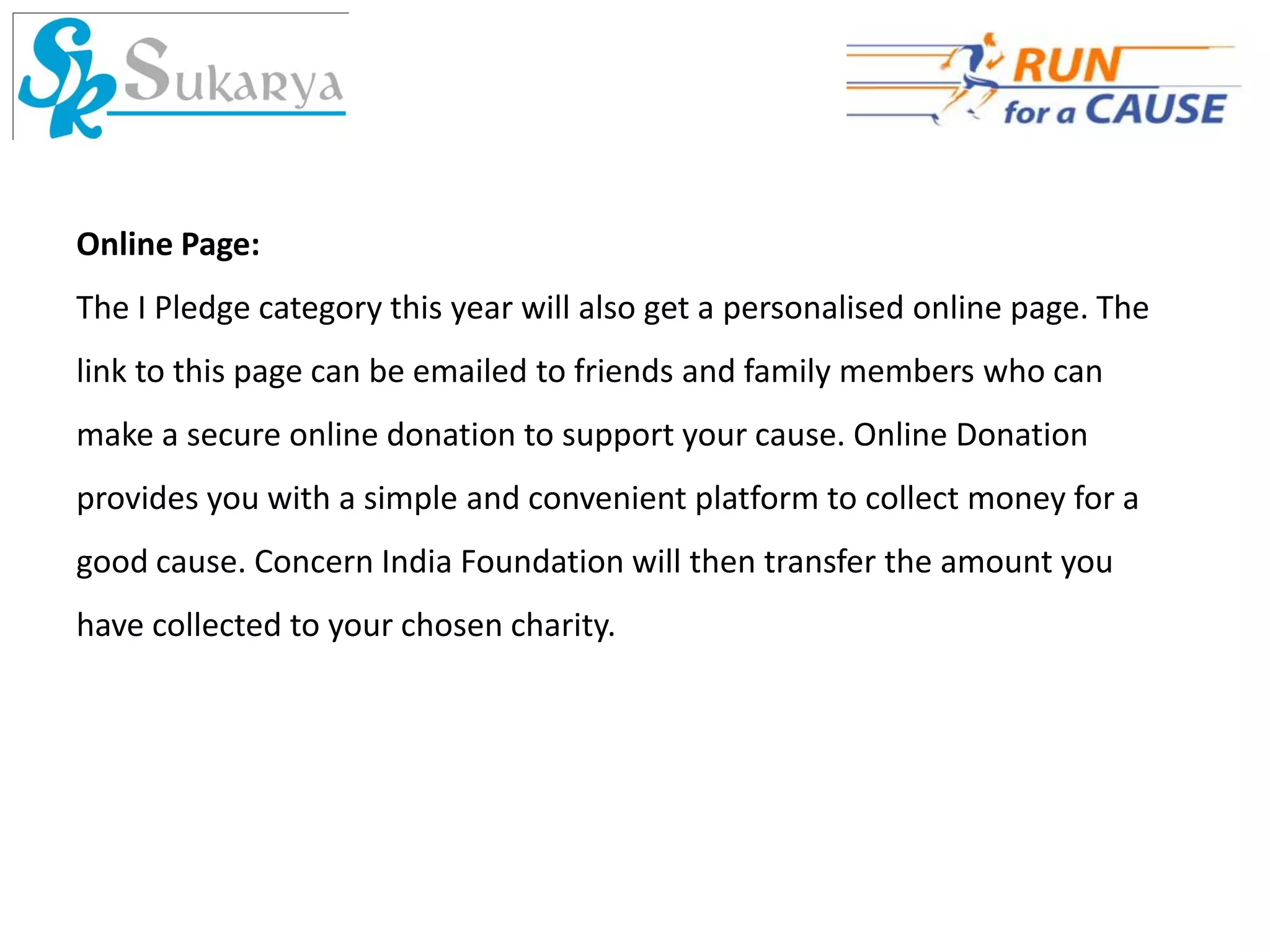 Online Page:
The I Pledge category this year will also get a personalised online page. The
link to this page can be emailed to friends and family members who can
make a secure online donation to support your cause. Online Donation
provides you with a simple and convenient platform to collect money for a
good cause. Concern India Foundation will then transfer the amount you
have collected to your chosen charity.
 