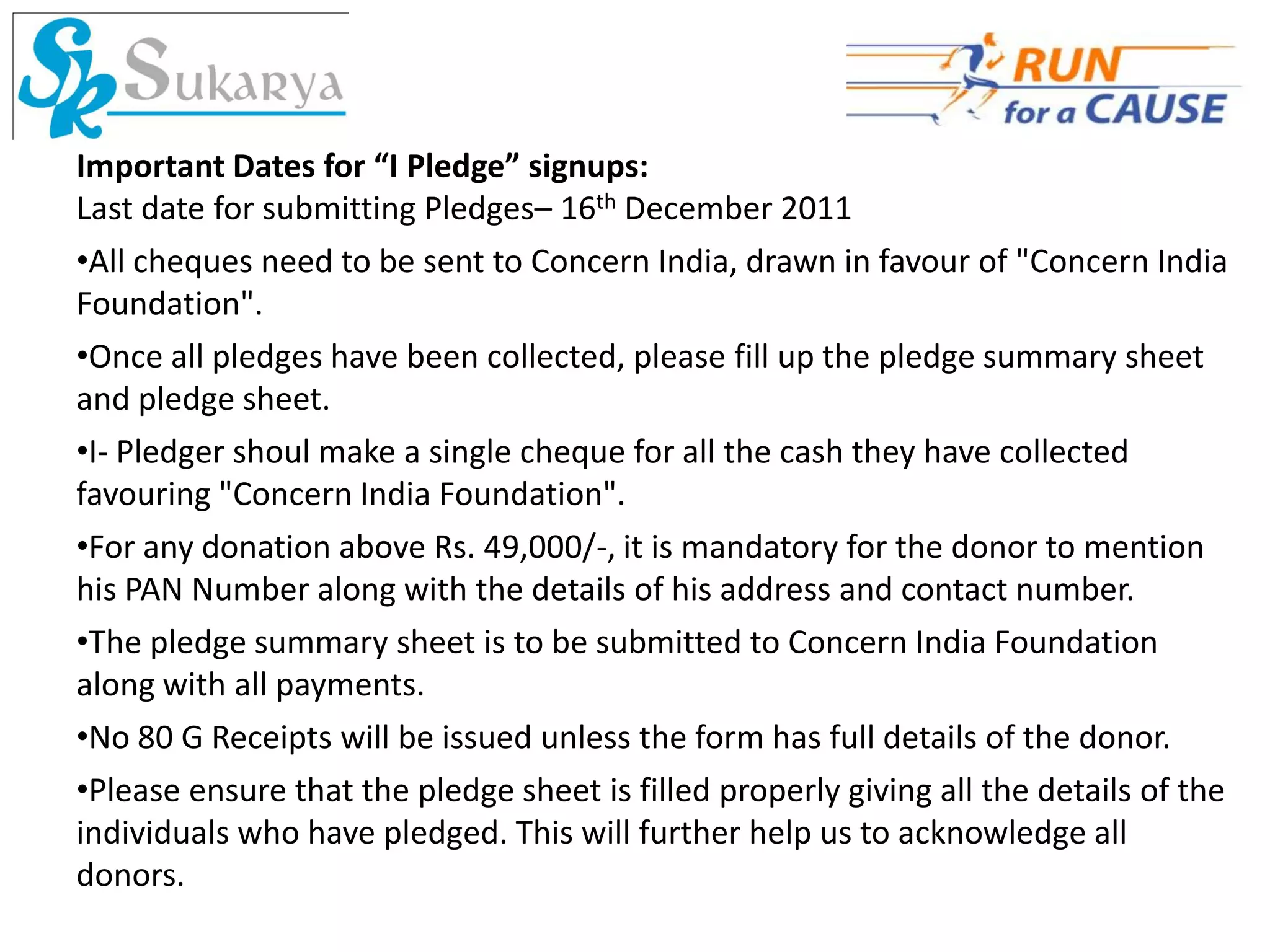 Important Dates for “I Pledge” signups:
Last date for submitting Pledges– 16th December 2011
•All cheques need to be sent to Concern India, drawn in favour of "Concern India
Foundation".
•Once all pledges have been collected, please fill up the pledge summary sheet
and pledge sheet.
•I- Pledger shoul make a single cheque for all the cash they have collected
favouring "Concern India Foundation".
•For any donation above Rs. 49,000/-, it is mandatory for the donor to mention
his PAN Number along with the details of his address and contact number.
•The pledge summary sheet is to be submitted to Concern India Foundation
along with all payments.
•No 80 G Receipts will be issued unless the form has full details of the donor.
•Please ensure that the pledge sheet is filled properly giving all the details of the
individuals who have pledged. This will further help us to acknowledge all
donors.
 