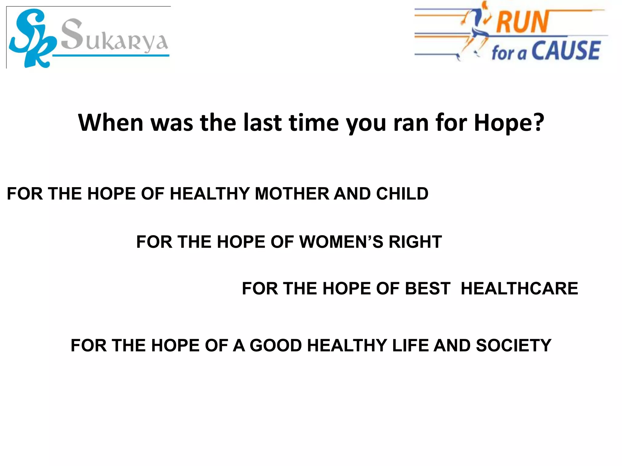 When was the last time you ran for Hope?

FOR THE HOPE OF HEALTHY MOTHER AND CHILD

            FOR THE HOPE OF WOMEN’S RIGHT

                      FOR THE HOPE OF BEST HEALTHCARE


      FOR THE HOPE OF A GOOD HEALTHY LIFE AND SOCIETY
 