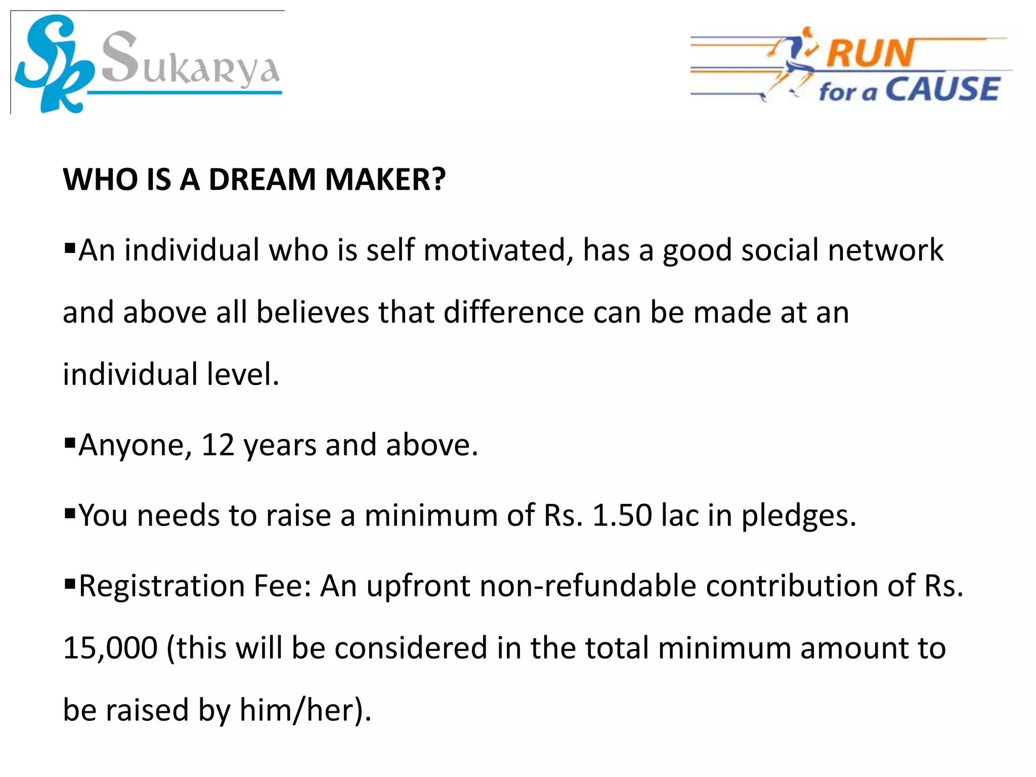WHO IS A DREAM MAKER?

An individual who is self motivated, has a good social network
and above all believes that difference can be made at an
individual level.

Anyone, 12 years and above.

You needs to raise a minimum of Rs. 1.50 lac in pledges.

Registration Fee: An upfront non-refundable contribution of Rs.
15,000 (this will be considered in the total minimum amount to
be raised by him/her).
 