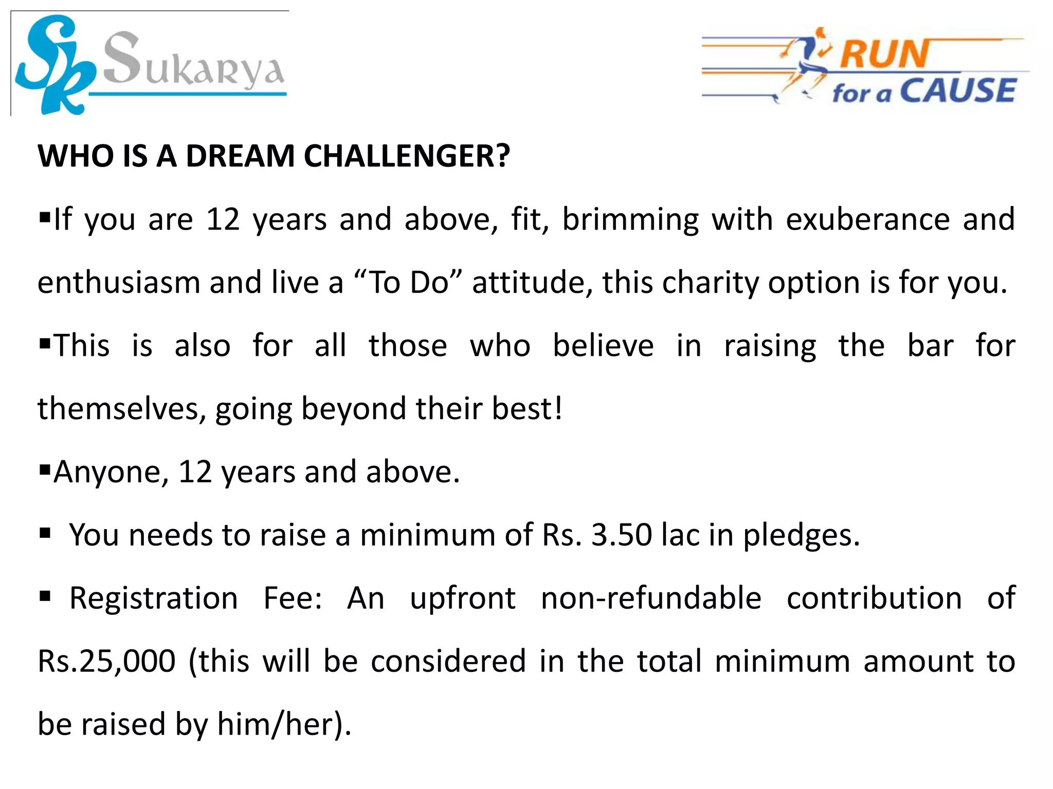WHO IS A DREAM CHALLENGER?
If you are 12 years and above, fit, brimming with exuberance and
enthusiasm and live a “To Do” attitude, this charity option is for you.
This is also for all those who believe in raising the bar for
themselves, going beyond their best!
Anyone, 12 years and above.
 You needs to raise a minimum of Rs. 3.50 lac in pledges.
 Registration Fee: An upfront non-refundable contribution of
Rs.25,000 (this will be considered in the total minimum amount to
be raised by him/her).
 