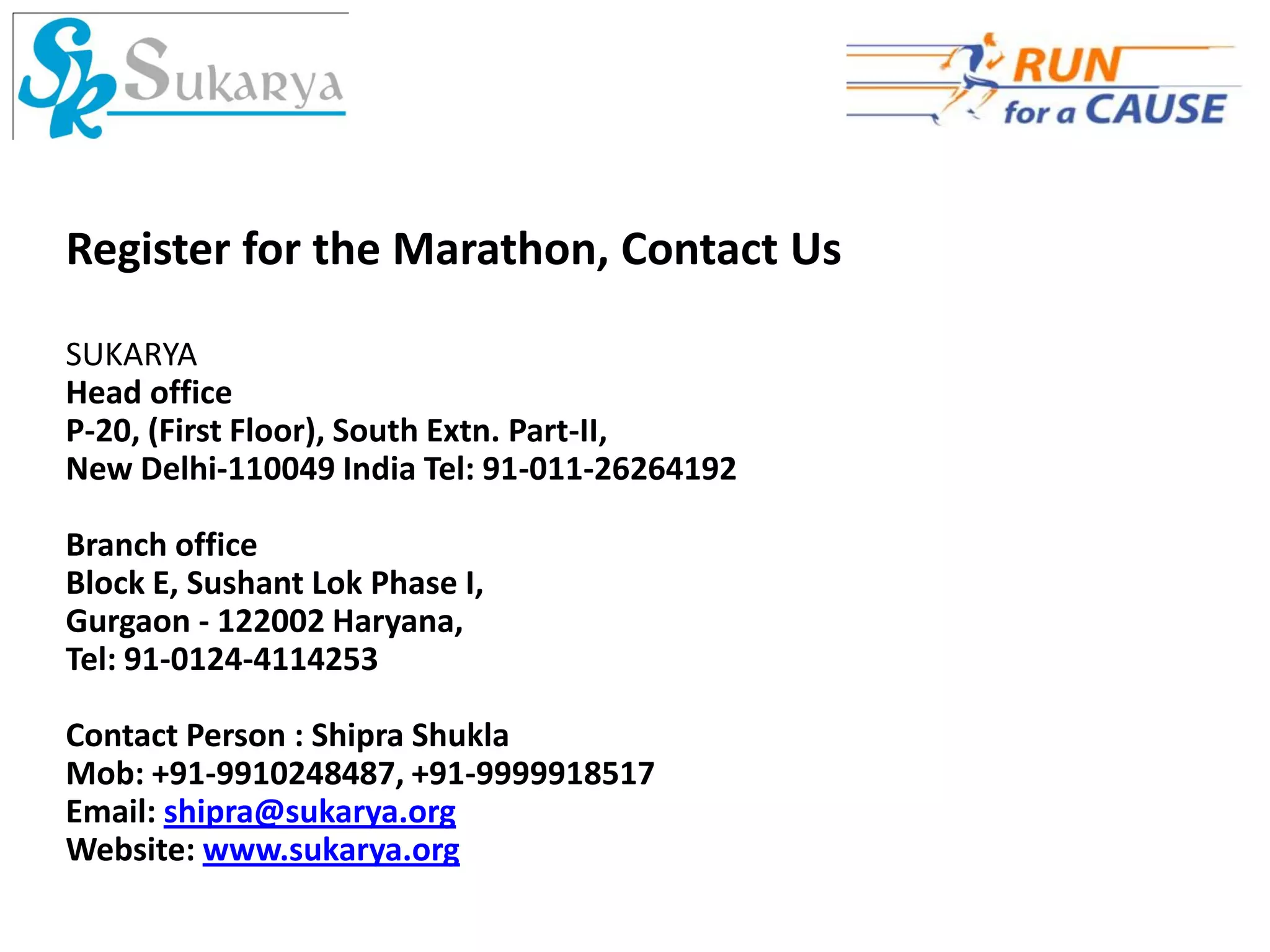 Register for the Marathon, Contact Us

SUKARYA
Head office
P-20, (First Floor), South Extn. Part-II,
New Delhi-110049 India Tel: 91-011-26264192

Branch office
Block E, Sushant Lok Phase I,
Gurgaon - 122002 Haryana,
Tel: 91-0124-4114253

Contact Person : Shipra Shukla
Mob: +91-9910248487, +91-9999918517
Email: shipra@sukarya.org
Website: www.sukarya.org
 