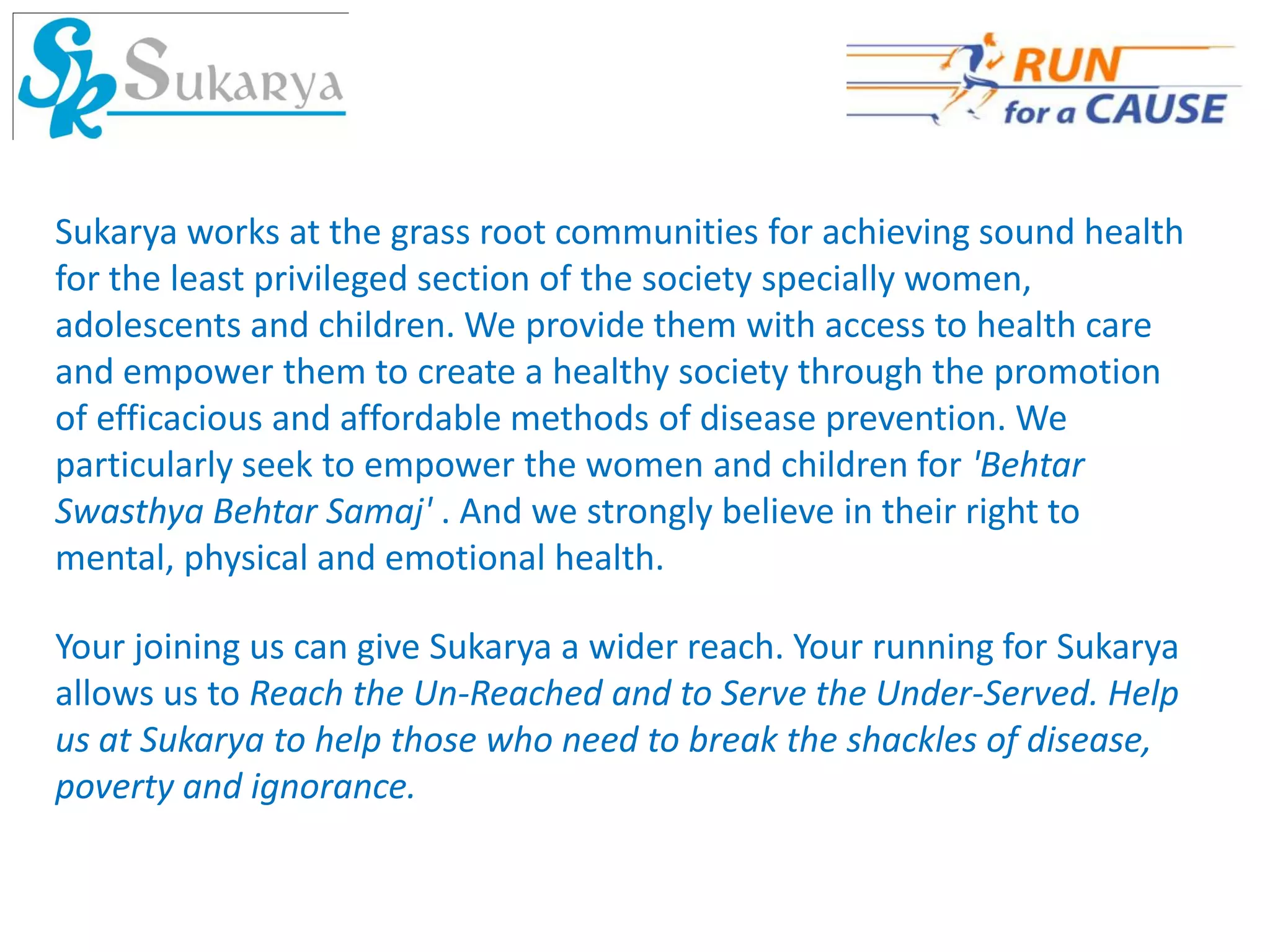 Sukarya works at the grass root communities for achieving sound health
for the least privileged section of the society specially women,
adolescents and children. We provide them with access to health care
and empower them to create a healthy society through the promotion
of efficacious and affordable methods of disease prevention. We
particularly seek to empower the women and children for 'Behtar
Swasthya Behtar Samaj' . And we strongly believe in their right to
mental, physical and emotional health.

Your joining us can give Sukarya a wider reach. Your running for Sukarya
allows us to Reach the Un-Reached and to Serve the Under-Served. Help
us at Sukarya to help those who need to break the shackles of disease,
poverty and ignorance.
 