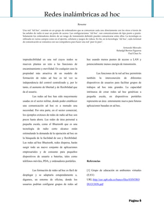 Redes inalámbricas ad hoc 
                                                                   
                                                               Resume 
                                                                  
Una red ¨Ad hoc¨, consiste en un grupo de ordenadores que se comunican cada uno directamente con los otros a través de 
las señales de radio si usar un punto de acceso. Las configuraciones ¨Ad hoc¨, son comunicaciones de tipo punto a punto. 
Solamente  los  ordenadores  dentro  de  un  rango  de  transmisión  definido  pueden  comunicarse  entre  ellos.  La  tecnología  es 
utilizada en varios campos como en el ejercito, celulares y juegos de videos. En fin, en la tecnología ¨Ad hoc¨, cada terminal 
de comunicación se comunica con sus compañeros para hacer una red ¨peer to peer¨. 
 
                                                                                                               Armando Mercado 
                                                                                                      Rafaelgil Berríos Figueroa 
                                                                                                                      Paul Chan Ye 

impredecibilidad en una red cuyos nodos se                              hoc usando menos puntos de acceso a LAN y
mueven plantea un reto a las funciones de                               potencialmente menos energía de transmisión.
encaminamiento y movilidad. En cualquier caso la
propiedad más atractiva de un modelo de                                           Las funciones de la red ad hoc permitirán
formación de redes ad hoc es tal vez su                                 también       la     interconexión        de     diferentes
independencia del control centralizado y, por lo                        dispositivos de usuarios para facilitar grupos de
tanto, el aumento de libertad y de flexibilidad que                     trabajos ad hoc más grandes. La capacidad
da al usuario.                                                          intrínseca de crear redes ad hoc genéricas a
          Las redes ad hoc han sido mayormente                          pequeña      escala,     en     dispositivos      portátiles
usadas en el sector militar, donde poder establecer                     representa un área enteramente nueva para futuras
una comunicación ad hoc es a menudo una                                 aplicaciones basadas en ad hoc.
necesidad. Por otra parte, en el sector comercial,
los ejemplos exitosos de redes de radio ad hoc son
pocos hasta ahora. Las redes de área personal a
pequeña escala, como el Bluetooth que es una
tecnología       de   radio     corto     alcance      están
estimulando la demanda de la operación ad hoc en
la búsqueda de la facilidad de uso y flexibilidad.
Las redes ad hoc Bluetooth, redes dispersa, harán
surgir todo un nuevo conjunto de aplicaciones
empresariales y de consumo para pequeños
dispositivos de usuario a baterías, tales como
teléfonos móviles, PDA, y ordenadores portátiles.                       Referencias


          Las formación de redes ad hoc es fácil de                     [1] Grupo de educación en ambientes virtuales
desplegar y se adaptaría estupendamente a,                              (EAV)
digamos, un entorno de oficina, donde los                               URL:http://eav.upb.edu.co/banco/files/03INTRO
usuarios podrían configurar grupos de redes ad                          DUCCION.pdf




                                                                                                                       Página 6
 