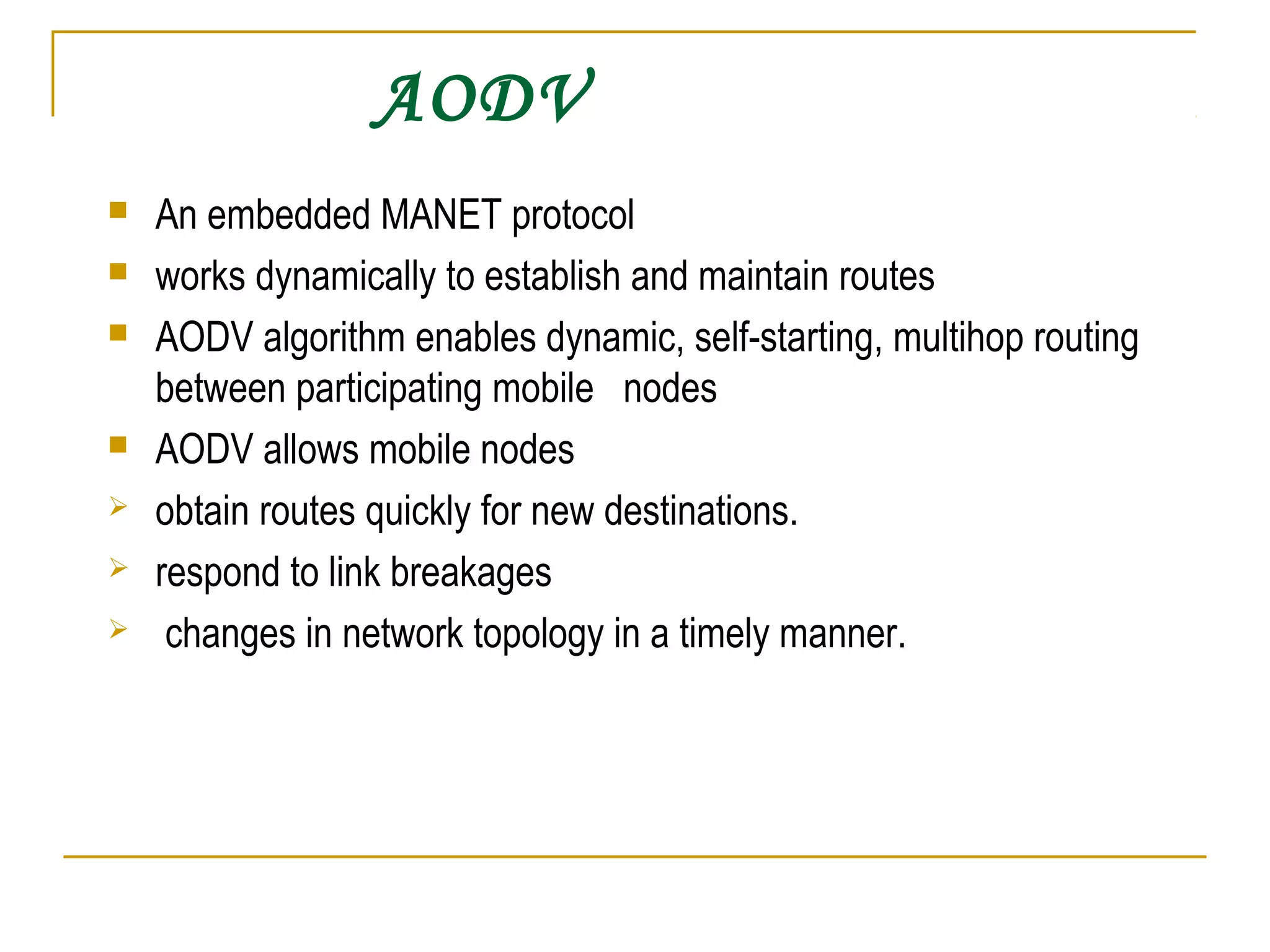 AODV
 An embedded MANET protocol
 works dynamically to establish and maintain routes
 AODV algorithm enables dynamic, self-starting, multihop routing
between participating mobile nodes
 AODV allows mobile nodes
 obtain routes quickly for new destinations.
 respond to link breakages
 changes in network topology in a timely manner.
 
