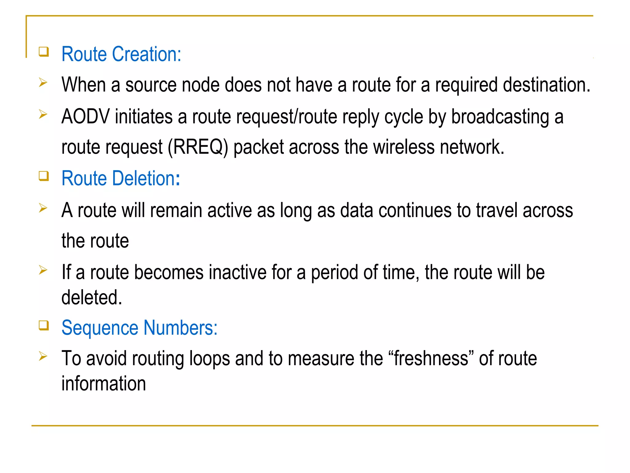  Route Creation:
 When a source node does not have a route for a required destination.
 AODV initiates a route request/route reply cycle by broadcasting a
route request (RREQ) packet across the wireless network.
 Route Deletion:
 A route will remain active as long as data continues to travel across
the route
 If a route becomes inactive for a period of time, the route will be
deleted.
 Sequence Numbers:
 To avoid routing loops and to measure the “freshness” of route
information
 
