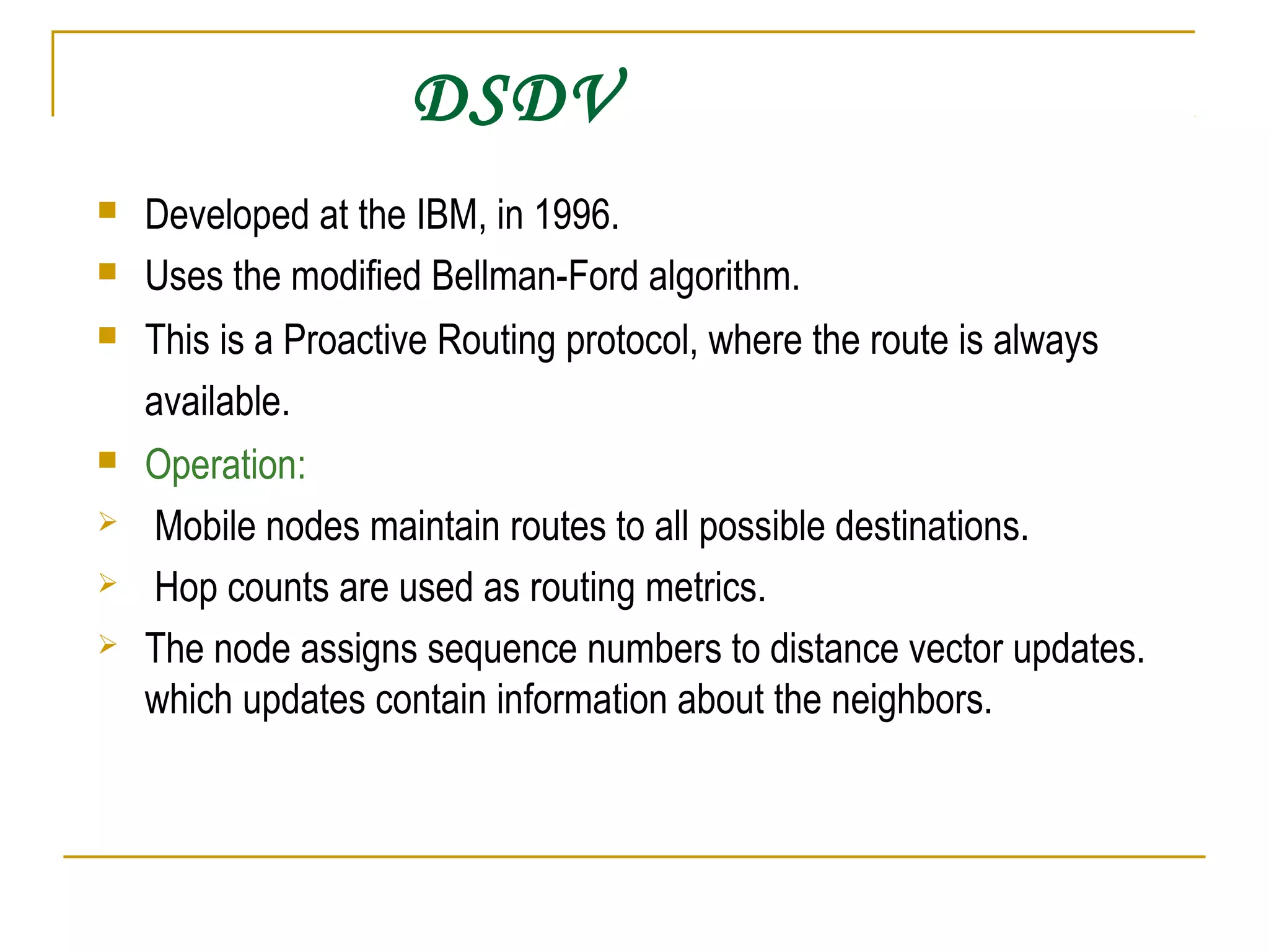 DSDV
 Developed at the IBM, in 1996.
 Uses the modified Bellman-Ford algorithm.
 This is a Proactive Routing protocol, where the route is always
available.
 Operation:
 Mobile nodes maintain routes to all possible destinations.
 Hop counts are used as routing metrics.
 The node assigns sequence numbers to distance vector updates.
which updates contain information about the neighbors.
 