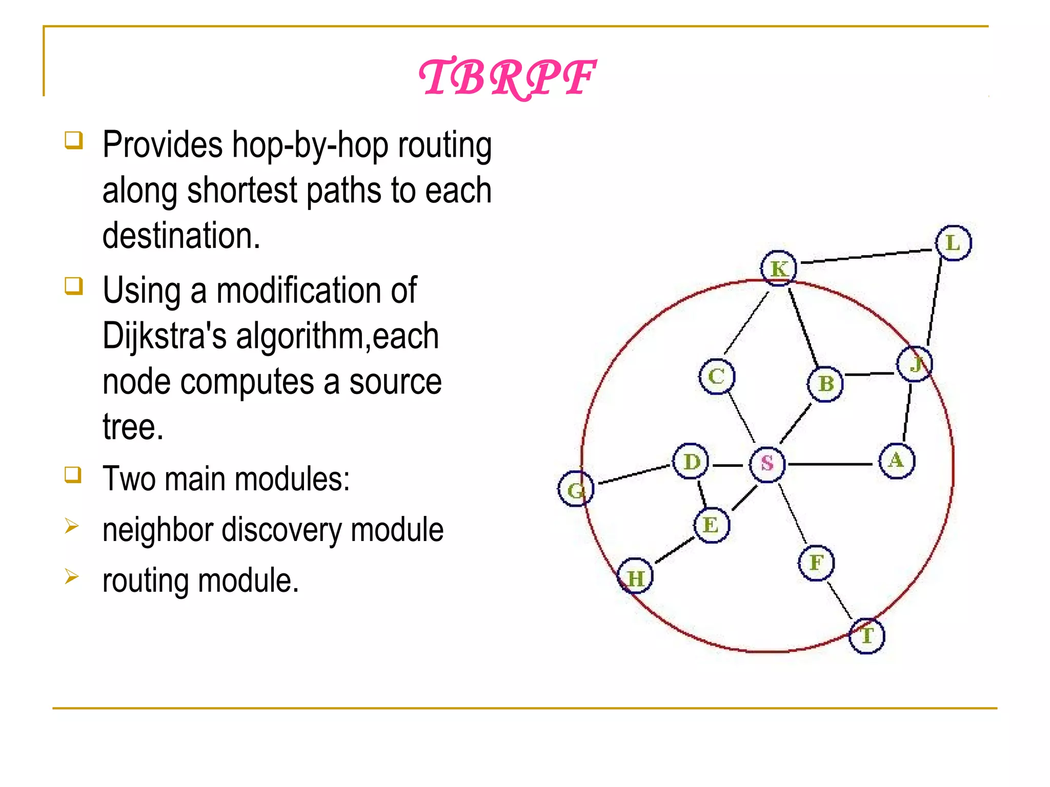 TBRPF
 Provides hop-by-hop routing
along shortest paths to each
destination.
 Using a modification of
Dijkstra's algorithm,each
node computes a source
tree.
 Two main modules:
 neighbor discovery module
 routing module.
 