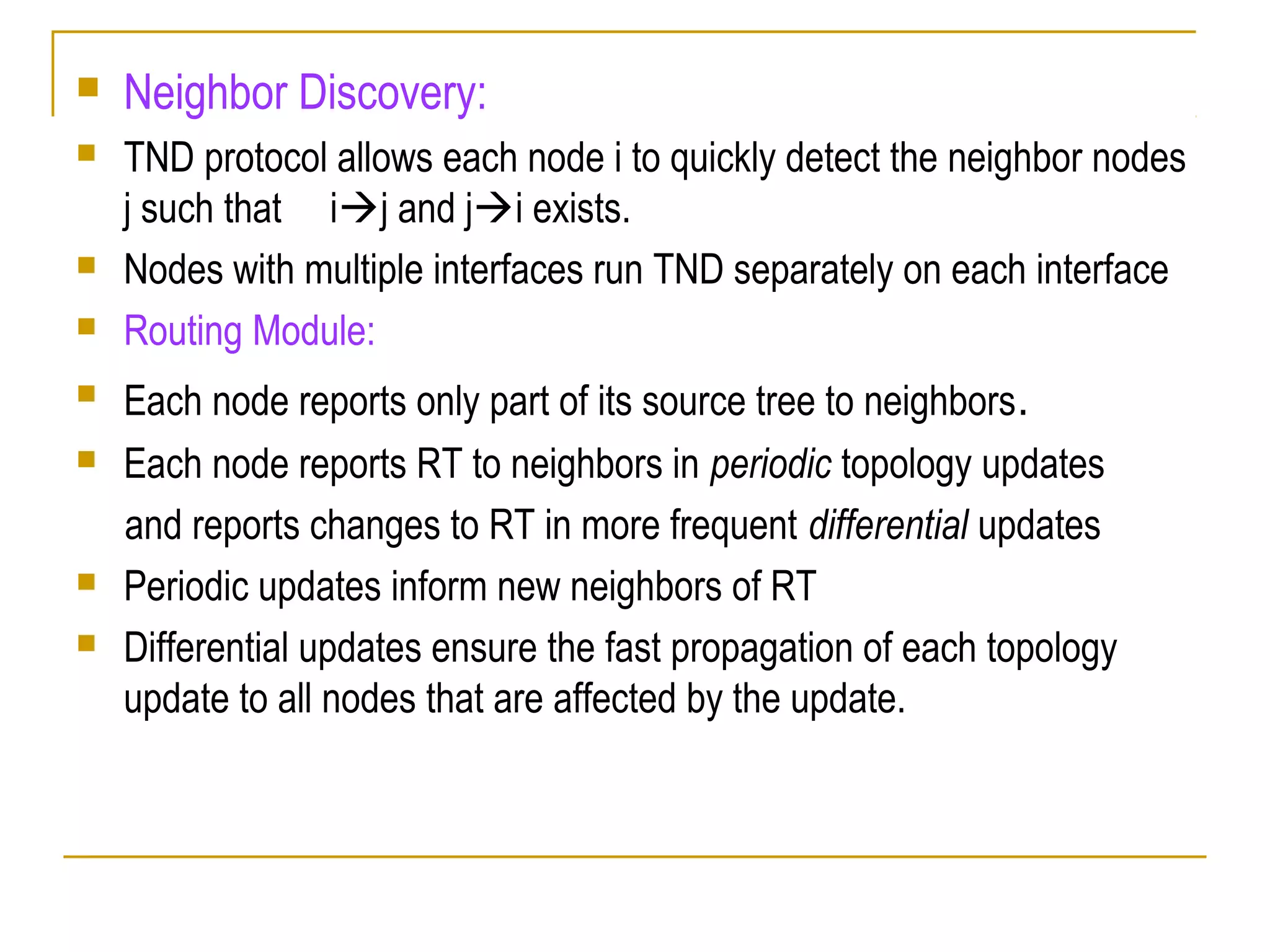 Neighbor Discovery:
 TND protocol allows each node i to quickly detect the neighbor nodes
j such that ij and ji exists.
 Nodes with multiple interfaces run TND separately on each interface
 Routing Module:
 Each node reports only part of its source tree to neighbors.
 Each node reports RT to neighbors in periodic topology updates
and reports changes to RT in more frequent differential updates
 Periodic updates inform new neighbors of RT
 Differential updates ensure the fast propagation of each topology
update to all nodes that are affected by the update.
 
