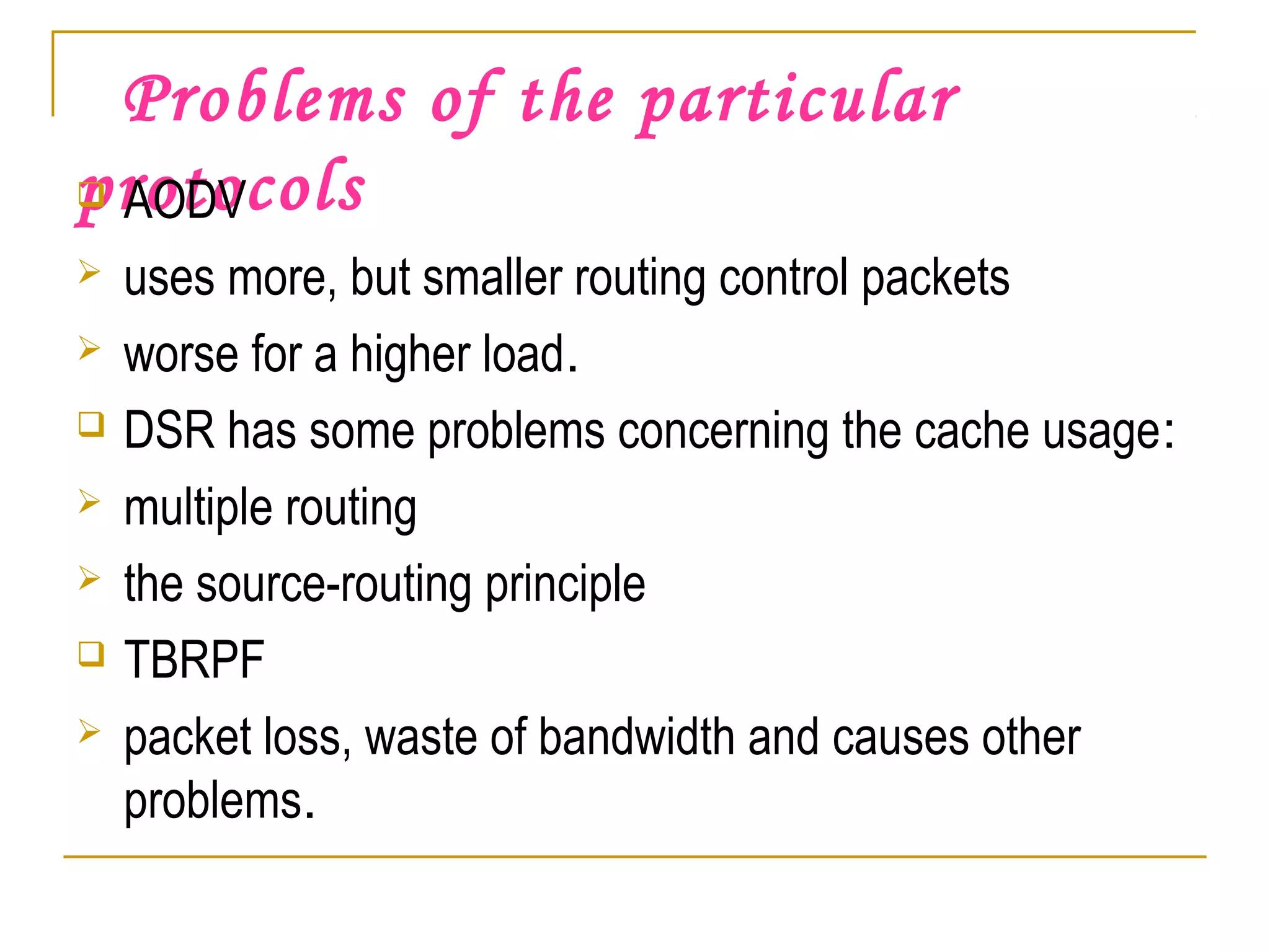 Problems of the particular
protocols AODV
 uses more, but smaller routing control packets
 worse for a higher load.
 DSR has some problems concerning the cache usage:
 multiple routing
 the source-routing principle
 TBRPF
 packet loss, waste of bandwidth and causes other
problems.
 