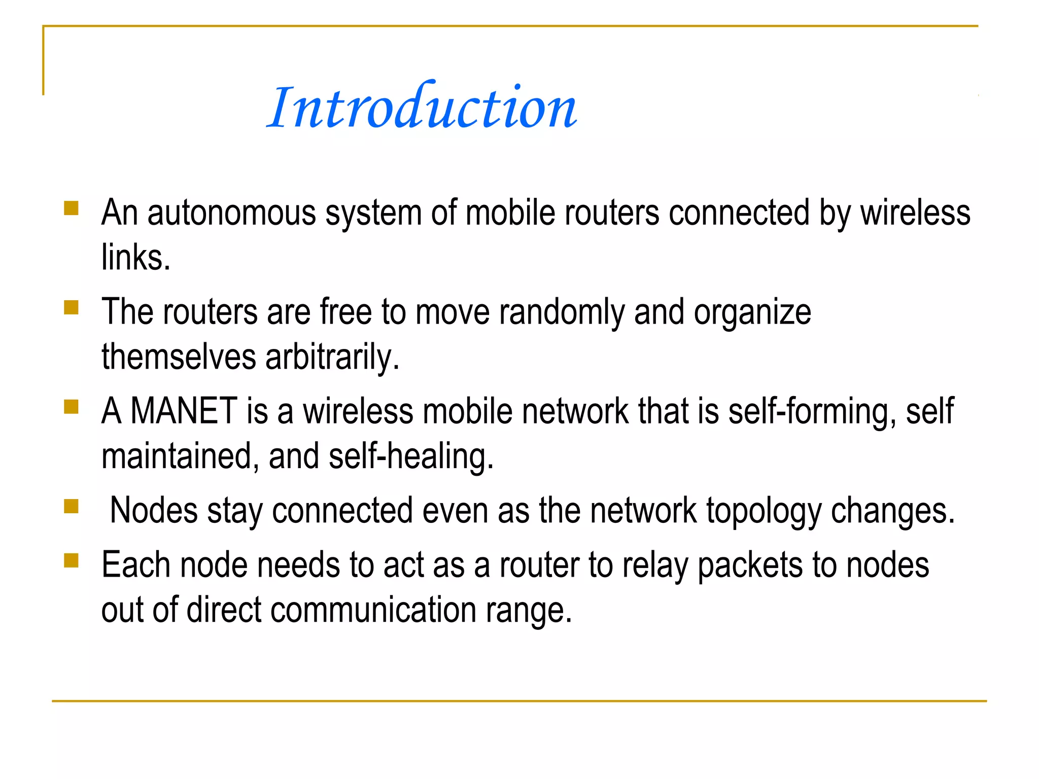  An autonomous system of mobile routers connected by wireless
links.
 The routers are free to move randomly and organize
themselves arbitrarily.
 A MANET is a wireless mobile network that is self-forming, self
maintained, and self-healing.
 Nodes stay connected even as the network topology changes.
 Each node needs to act as a router to relay packets to nodes
out of direct communication range.
Introduction
 