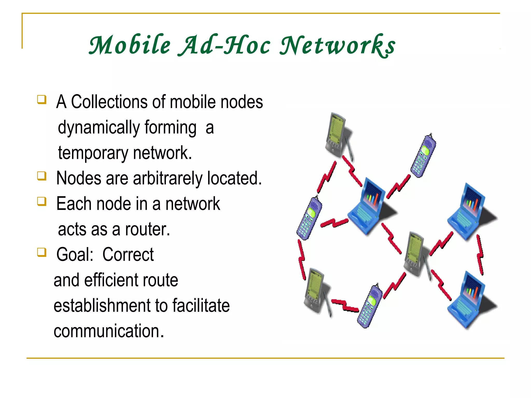 Mobile Ad-Hoc Networks
 A Collections of mobile nodes
dynamically forming a
temporary network.
 Nodes are arbitrarely located.
 Each node in a network
acts as a router.
 Goal: Correct
and efficient route
establishment to facilitate
communication.
 