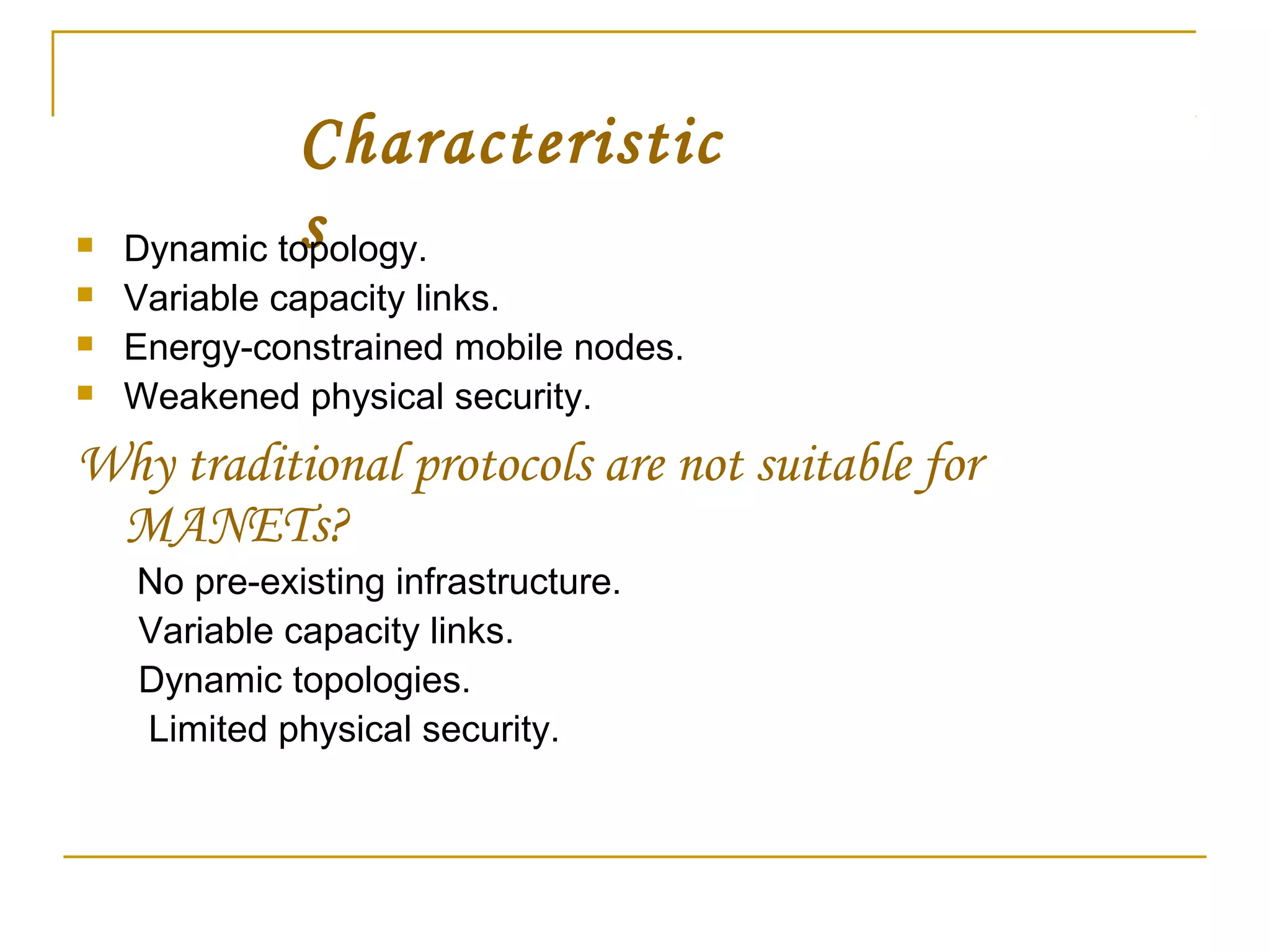 Characteristic
s Dynamic topology.
 Variable capacity links.
 Energy-constrained mobile nodes.
 Weakened physical security.
Why traditional protocols are not suitable for
MANETs?
No pre-existing infrastructure.
Variable capacity links.
Dynamic topologies.
Limited physical security.
 
