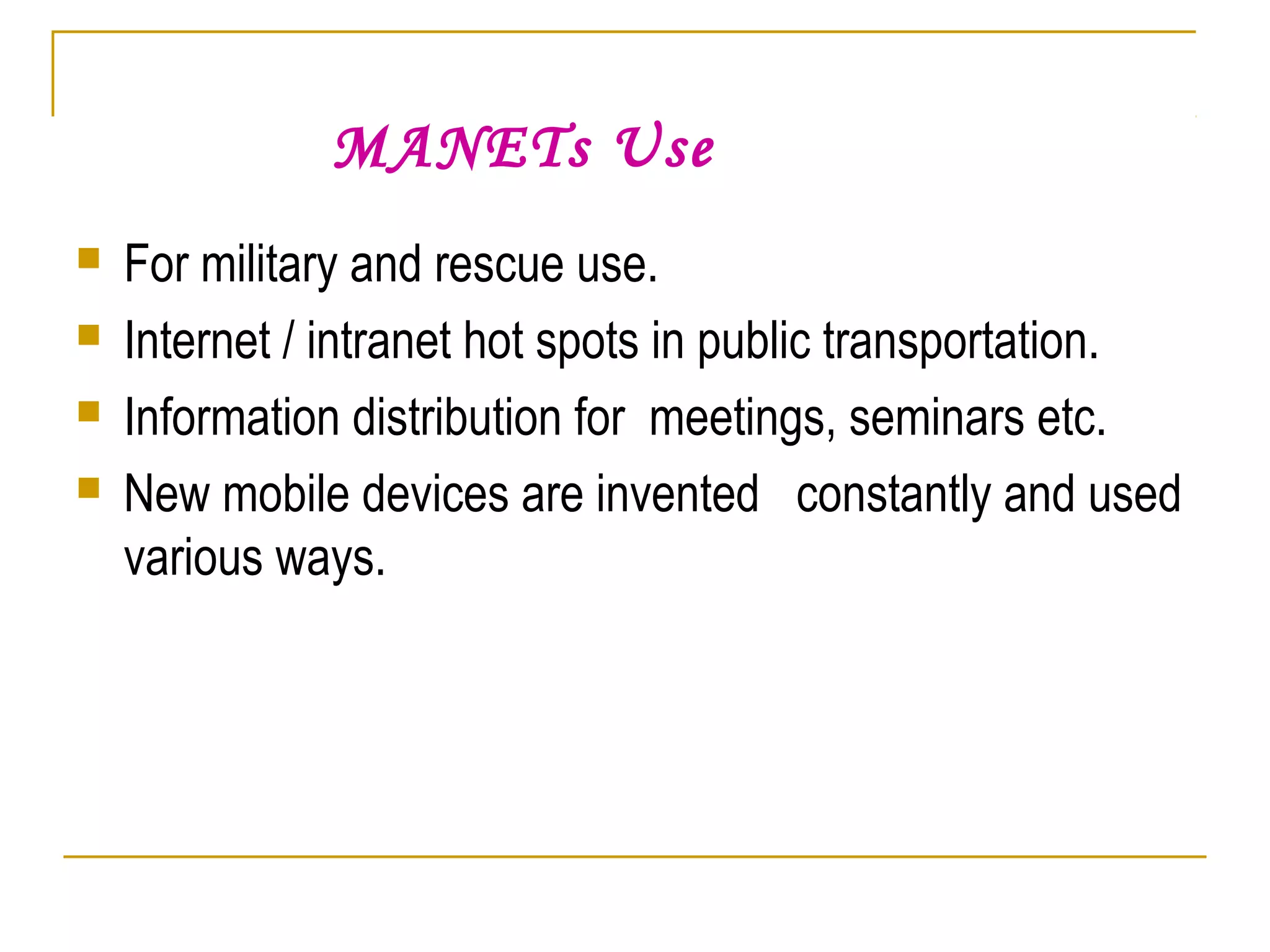 MANETs Use
 For military and rescue use.
 Internet / intranet hot spots in public transportation.
 Information distribution for meetings, seminars etc.
 New mobile devices are invented constantly and used
various ways.
 