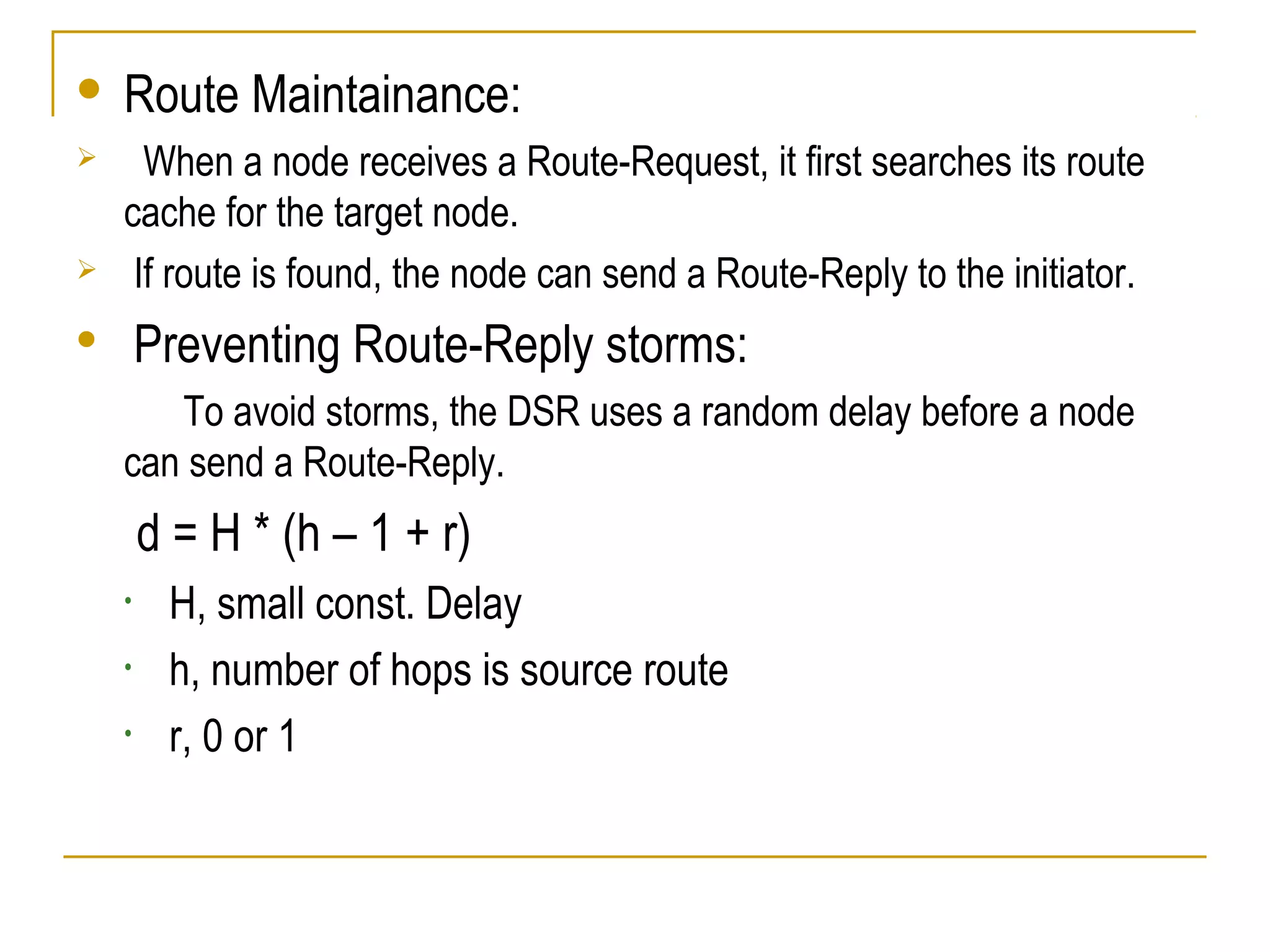  Route Maintainance:
 When a node receives a Route-Request, it first searches its route
cache for the target node.
 If route is found, the node can send a Route-Reply to the initiator.
 Preventing Route-Reply storms:
To avoid storms, the DSR uses a random delay before a node
can send a Route-Reply.
d = H * (h – 1 + r)
• H, small const. Delay
• h, number of hops is source route
• r, 0 or 1
 