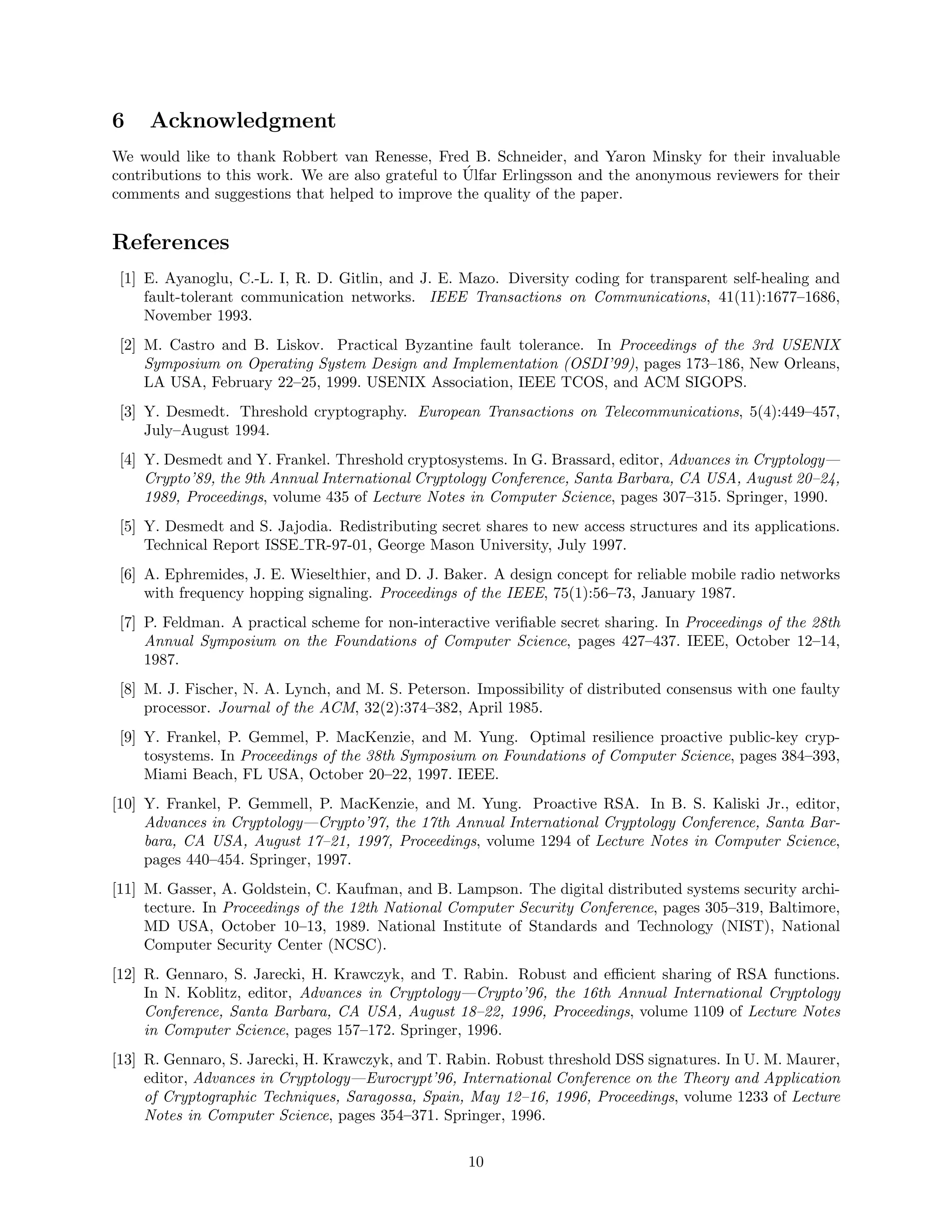 6 Acknowledgment
We would like to thank Robbert van Renesse, Fred B. Schneider, and Yaron Minsky for their invaluable
contributions to this work. We are also grateful to ´Ulfar Erlingsson and the anonymous reviewers for their
comments and suggestions that helped to improve the quality of the paper.
References
[1] E. Ayanoglu, C.-L. I, R. D. Gitlin, and J. E. Mazo. Diversity coding for transparent self-healing and
fault-tolerant communication networks. IEEE Transactions on Communications, 41(11):1677–1686,
November 1993.
[2] M. Castro and B. Liskov. Practical Byzantine fault tolerance. In Proceedings of the 3rd USENIX
Symposium on Operating System Design and Implementation (OSDI’99), pages 173–186, New Orleans,
LA USA, February 22–25, 1999. USENIX Association, IEEE TCOS, and ACM SIGOPS.
[3] Y. Desmedt. Threshold cryptography. European Transactions on Telecommunications, 5(4):449–457,
July–August 1994.
[4] Y. Desmedt and Y. Frankel. Threshold cryptosystems. In G. Brassard, editor, Advances in Cryptology—
Crypto’89, the 9th Annual International Cryptology Conference, Santa Barbara, CA USA, August 20–24,
1989, Proceedings, volume 435 of Lecture Notes in Computer Science, pages 307–315. Springer, 1990.
[5] Y. Desmedt and S. Jajodia. Redistributing secret shares to new access structures and its applications.
Technical Report ISSE TR-97-01, George Mason University, July 1997.
[6] A. Ephremides, J. E. Wieselthier, and D. J. Baker. A design concept for reliable mobile radio networks
with frequency hopping signaling. Proceedings of the IEEE, 75(1):56–73, January 1987.
[7] P. Feldman. A practical scheme for non-interactive veriﬁable secret sharing. In Proceedings of the 28th
Annual Symposium on the Foundations of Computer Science, pages 427–437. IEEE, October 12–14,
1987.
[8] M. J. Fischer, N. A. Lynch, and M. S. Peterson. Impossibility of distributed consensus with one faulty
processor. Journal of the ACM, 32(2):374–382, April 1985.
[9] Y. Frankel, P. Gemmel, P. MacKenzie, and M. Yung. Optimal resilience proactive public-key cryp-
tosystems. In Proceedings of the 38th Symposium on Foundations of Computer Science, pages 384–393,
Miami Beach, FL USA, October 20–22, 1997. IEEE.
[10] Y. Frankel, P. Gemmell, P. MacKenzie, and M. Yung. Proactive RSA. In B. S. Kaliski Jr., editor,
Advances in Cryptology—Crypto’97, the 17th Annual International Cryptology Conference, Santa Bar-
bara, CA USA, August 17–21, 1997, Proceedings, volume 1294 of Lecture Notes in Computer Science,
pages 440–454. Springer, 1997.
[11] M. Gasser, A. Goldstein, C. Kaufman, and B. Lampson. The digital distributed systems security archi-
tecture. In Proceedings of the 12th National Computer Security Conference, pages 305–319, Baltimore,
MD USA, October 10–13, 1989. National Institute of Standards and Technology (NIST), National
Computer Security Center (NCSC).
[12] R. Gennaro, S. Jarecki, H. Krawczyk, and T. Rabin. Robust and eﬃcient sharing of RSA functions.
In N. Koblitz, editor, Advances in Cryptology—Crypto’96, the 16th Annual International Cryptology
Conference, Santa Barbara, CA USA, August 18–22, 1996, Proceedings, volume 1109 of Lecture Notes
in Computer Science, pages 157–172. Springer, 1996.
[13] R. Gennaro, S. Jarecki, H. Krawczyk, and T. Rabin. Robust threshold DSS signatures. In U. M. Maurer,
editor, Advances in Cryptology—Eurocrypt’96, International Conference on the Theory and Application
of Cryptographic Techniques, Saragossa, Spain, May 12–16, 1996, Proceedings, volume 1233 of Lecture
Notes in Computer Science, pages 354–371. Springer, 1996.
10
 