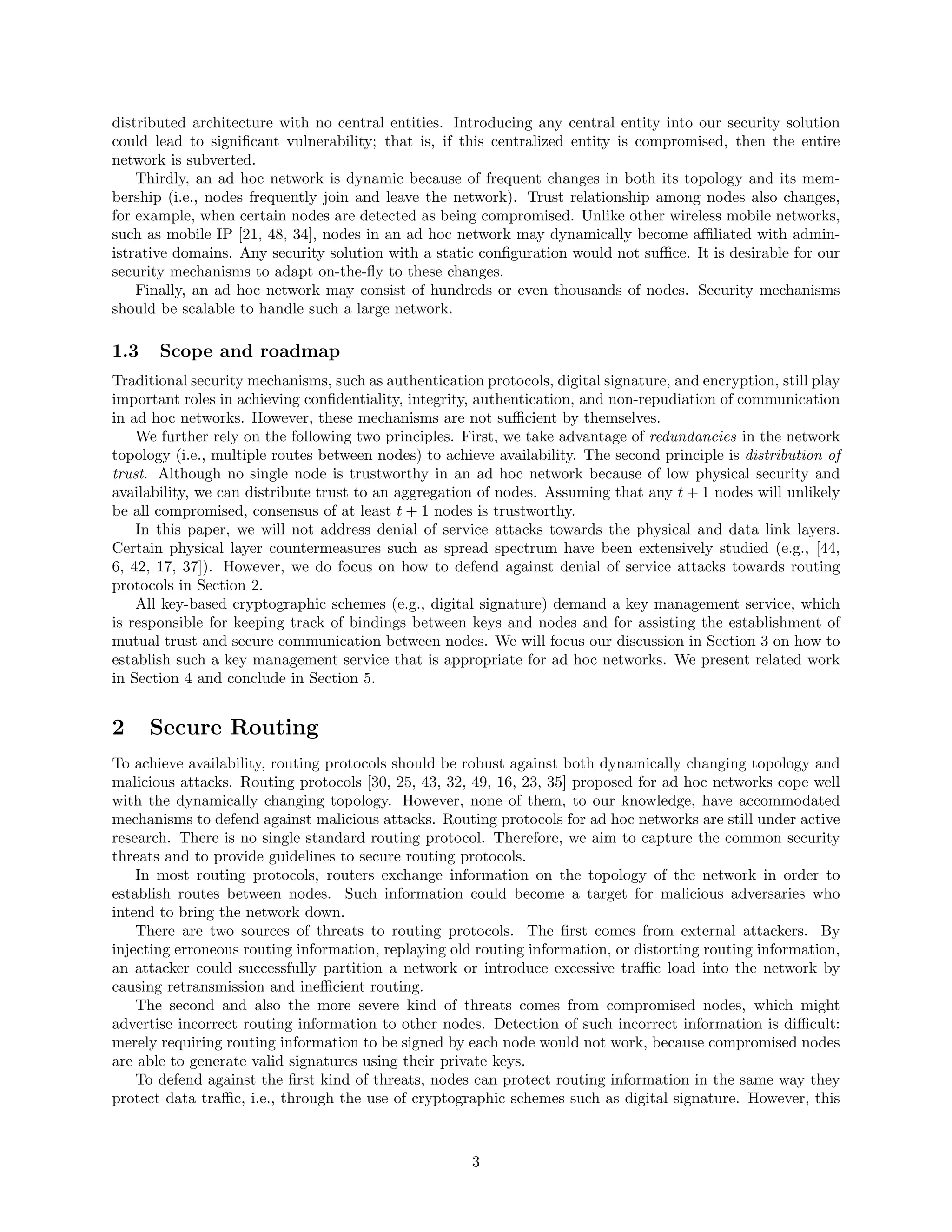 distributed architecture with no central entities. Introducing any central entity into our security solution
could lead to signiﬁcant vulnerability; that is, if this centralized entity is compromised, then the entire
network is subverted.
Thirdly, an ad hoc network is dynamic because of frequent changes in both its topology and its mem-
bership (i.e., nodes frequently join and leave the network). Trust relationship among nodes also changes,
for example, when certain nodes are detected as being compromised. Unlike other wireless mobile networks,
such as mobile IP [21, 48, 34], nodes in an ad hoc network may dynamically become aﬃliated with admin-
istrative domains. Any security solution with a static conﬁguration would not suﬃce. It is desirable for our
security mechanisms to adapt on-the-ﬂy to these changes.
Finally, an ad hoc network may consist of hundreds or even thousands of nodes. Security mechanisms
should be scalable to handle such a large network.
1.3 Scope and roadmap
Traditional security mechanisms, such as authentication protocols, digital signature, and encryption, still play
important roles in achieving conﬁdentiality, integrity, authentication, and non-repudiation of communication
in ad hoc networks. However, these mechanisms are not suﬃcient by themselves.
We further rely on the following two principles. First, we take advantage of redundancies in the network
topology (i.e., multiple routes between nodes) to achieve availability. The second principle is distribution of
trust. Although no single node is trustworthy in an ad hoc network because of low physical security and
availability, we can distribute trust to an aggregation of nodes. Assuming that any t + 1 nodes will unlikely
be all compromised, consensus of at least t + 1 nodes is trustworthy.
In this paper, we will not address denial of service attacks towards the physical and data link layers.
Certain physical layer countermeasures such as spread spectrum have been extensively studied (e.g., [44,
6, 42, 17, 37]). However, we do focus on how to defend against denial of service attacks towards routing
protocols in Section 2.
All key-based cryptographic schemes (e.g., digital signature) demand a key management service, which
is responsible for keeping track of bindings between keys and nodes and for assisting the establishment of
mutual trust and secure communication between nodes. We will focus our discussion in Section 3 on how to
establish such a key management service that is appropriate for ad hoc networks. We present related work
in Section 4 and conclude in Section 5.
2 Secure Routing
To achieve availability, routing protocols should be robust against both dynamically changing topology and
malicious attacks. Routing protocols [30, 25, 43, 32, 49, 16, 23, 35] proposed for ad hoc networks cope well
with the dynamically changing topology. However, none of them, to our knowledge, have accommodated
mechanisms to defend against malicious attacks. Routing protocols for ad hoc networks are still under active
research. There is no single standard routing protocol. Therefore, we aim to capture the common security
threats and to provide guidelines to secure routing protocols.
In most routing protocols, routers exchange information on the topology of the network in order to
establish routes between nodes. Such information could become a target for malicious adversaries who
intend to bring the network down.
There are two sources of threats to routing protocols. The ﬁrst comes from external attackers. By
injecting erroneous routing information, replaying old routing information, or distorting routing information,
an attacker could successfully partition a network or introduce excessive traﬃc load into the network by
causing retransmission and ineﬃcient routing.
The second and also the more severe kind of threats comes from compromised nodes, which might
advertise incorrect routing information to other nodes. Detection of such incorrect information is diﬃcult:
merely requiring routing information to be signed by each node would not work, because compromised nodes
are able to generate valid signatures using their private keys.
To defend against the ﬁrst kind of threats, nodes can protect routing information in the same way they
protect data traﬃc, i.e., through the use of cryptographic schemes such as digital signature. However, this
3
 