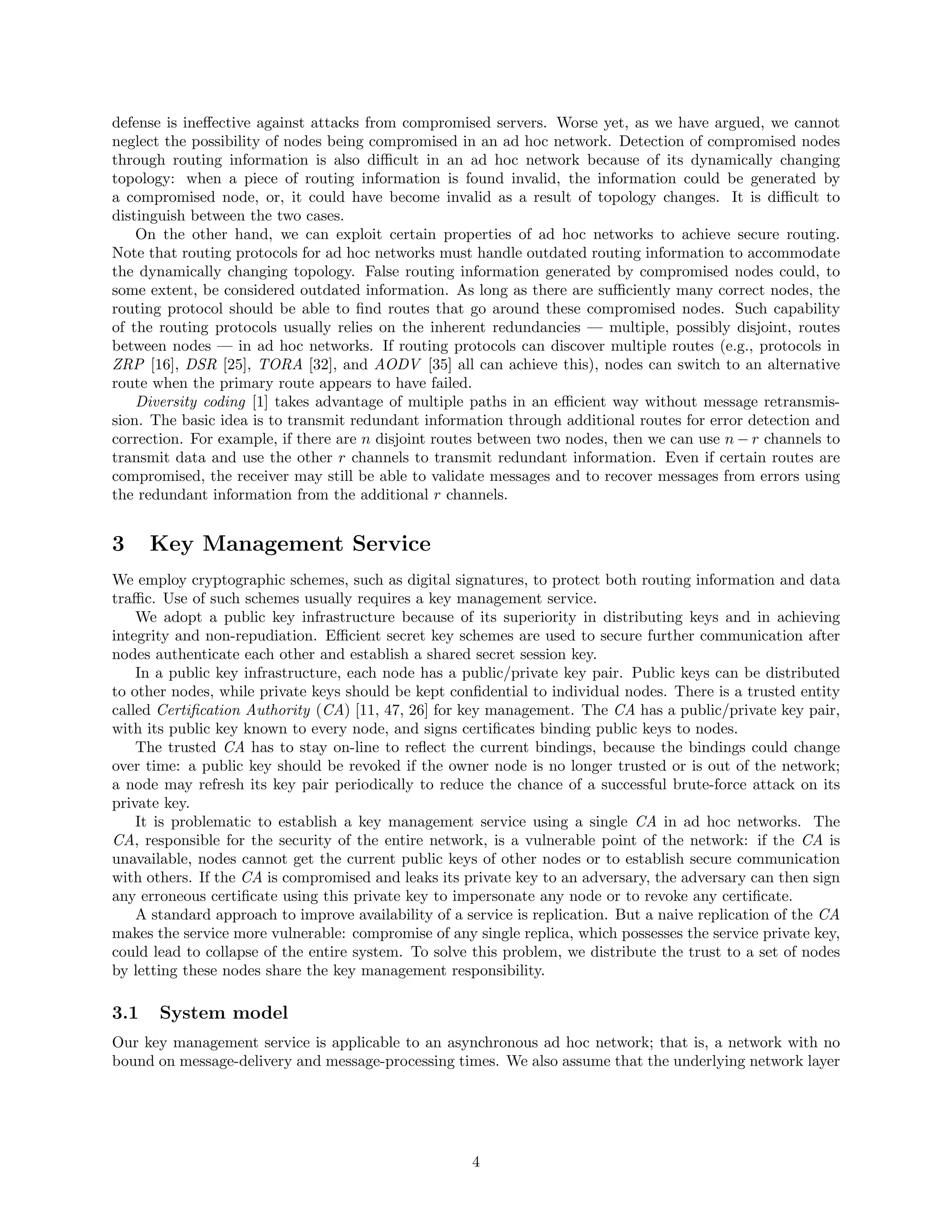 defense is ineﬀective against attacks from compromised servers. Worse yet, as we have argued, we cannot
neglect the possibility of nodes being compromised in an ad hoc network. Detection of compromised nodes
through routing information is also diﬃcult in an ad hoc network because of its dynamically changing
topology: when a piece of routing information is found invalid, the information could be generated by
a compromised node, or, it could have become invalid as a result of topology changes. It is diﬃcult to
distinguish between the two cases.
On the other hand, we can exploit certain properties of ad hoc networks to achieve secure routing.
Note that routing protocols for ad hoc networks must handle outdated routing information to accommodate
the dynamically changing topology. False routing information generated by compromised nodes could, to
some extent, be considered outdated information. As long as there are suﬃciently many correct nodes, the
routing protocol should be able to ﬁnd routes that go around these compromised nodes. Such capability
of the routing protocols usually relies on the inherent redundancies — multiple, possibly disjoint, routes
between nodes — in ad hoc networks. If routing protocols can discover multiple routes (e.g., protocols in
ZRP [16], DSR [25], TORA [32], and AODV [35] all can achieve this), nodes can switch to an alternative
route when the primary route appears to have failed.
Diversity coding [1] takes advantage of multiple paths in an eﬃcient way without message retransmis-
sion. The basic idea is to transmit redundant information through additional routes for error detection and
correction. For example, if there are n disjoint routes between two nodes, then we can use n − r channels to
transmit data and use the other r channels to transmit redundant information. Even if certain routes are
compromised, the receiver may still be able to validate messages and to recover messages from errors using
the redundant information from the additional r channels.
3 Key Management Service
We employ cryptographic schemes, such as digital signatures, to protect both routing information and data
traﬃc. Use of such schemes usually requires a key management service.
We adopt a public key infrastructure because of its superiority in distributing keys and in achieving
integrity and non-repudiation. Eﬃcient secret key schemes are used to secure further communication after
nodes authenticate each other and establish a shared secret session key.
In a public key infrastructure, each node has a public/private key pair. Public keys can be distributed
to other nodes, while private keys should be kept conﬁdential to individual nodes. There is a trusted entity
called Certiﬁcation Authority (CA) [11, 47, 26] for key management. The CA has a public/private key pair,
with its public key known to every node, and signs certiﬁcates binding public keys to nodes.
The trusted CA has to stay on-line to reﬂect the current bindings, because the bindings could change
over time: a public key should be revoked if the owner node is no longer trusted or is out of the network;
a node may refresh its key pair periodically to reduce the chance of a successful brute-force attack on its
private key.
It is problematic to establish a key management service using a single CA in ad hoc networks. The
CA, responsible for the security of the entire network, is a vulnerable point of the network: if the CA is
unavailable, nodes cannot get the current public keys of other nodes or to establish secure communication
with others. If the CA is compromised and leaks its private key to an adversary, the adversary can then sign
any erroneous certiﬁcate using this private key to impersonate any node or to revoke any certiﬁcate.
A standard approach to improve availability of a service is replication. But a naive replication of the CA
makes the service more vulnerable: compromise of any single replica, which possesses the service private key,
could lead to collapse of the entire system. To solve this problem, we distribute the trust to a set of nodes
by letting these nodes share the key management responsibility.
3.1 System model
Our key management service is applicable to an asynchronous ad hoc network; that is, a network with no
bound on message-delivery and message-processing times. We also assume that the underlying network layer
4
 