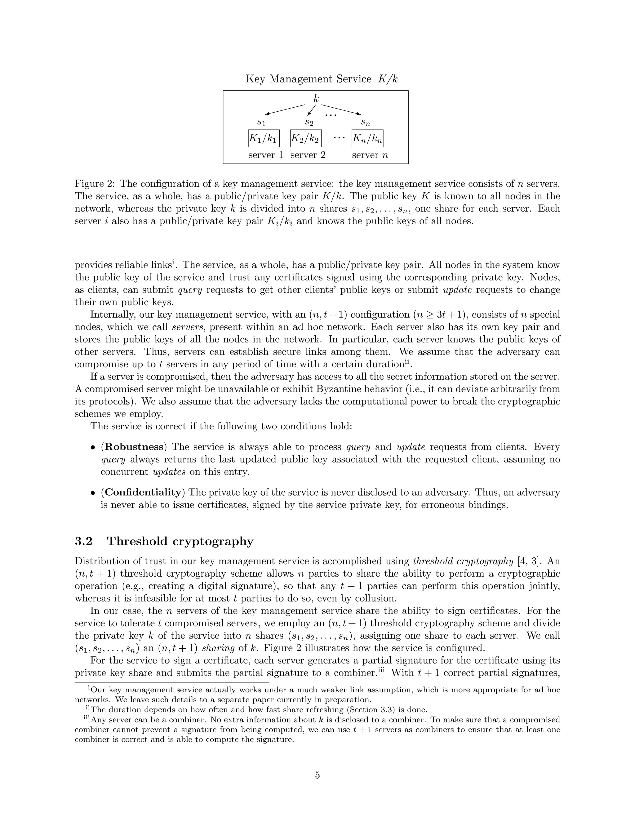 $$$$W G
ˆˆˆˆz
server 1
s1 s2
server 2
...
Key Management Service
k
... sn
server n
Kn/knK2/k2K1/k1
K/k
Figure 2: The conﬁguration of a key management service: the key management service consists of n servers.
The service, as a whole, has a public/private key pair K/k. The public key K is known to all nodes in the
network, whereas the private key k is divided into n shares s1, s2, . . . , sn, one share for each server. Each
server i also has a public/private key pair Ki/ki and knows the public keys of all nodes.
provides reliable linksi
. The service, as a whole, has a public/private key pair. All nodes in the system know
the public key of the service and trust any certiﬁcates signed using the corresponding private key. Nodes,
as clients, can submit query requests to get other clients’ public keys or submit update requests to change
their own public keys.
Internally, our key management service, with an (n, t+1) conﬁguration (n ≥ 3t+1), consists of n special
nodes, which we call servers, present within an ad hoc network. Each server also has its own key pair and
stores the public keys of all the nodes in the network. In particular, each server knows the public keys of
other servers. Thus, servers can establish secure links among them. We assume that the adversary can
compromise up to t servers in any period of time with a certain durationii
.
If a server is compromised, then the adversary has access to all the secret information stored on the server.
A compromised server might be unavailable or exhibit Byzantine behavior (i.e., it can deviate arbitrarily from
its protocols). We also assume that the adversary lacks the computational power to break the cryptographic
schemes we employ.
The service is correct if the following two conditions hold:
• (Robustness) The service is always able to process query and update requests from clients. Every
query always returns the last updated public key associated with the requested client, assuming no
concurrent updates on this entry.
• (Conﬁdentiality) The private key of the service is never disclosed to an adversary. Thus, an adversary
is never able to issue certiﬁcates, signed by the service private key, for erroneous bindings.
3.2 Threshold cryptography
Distribution of trust in our key management service is accomplished using threshold cryptography [4, 3]. An
(n, t + 1) threshold cryptography scheme allows n parties to share the ability to perform a cryptographic
operation (e.g., creating a digital signature), so that any t + 1 parties can perform this operation jointly,
whereas it is infeasible for at most t parties to do so, even by collusion.
In our case, the n servers of the key management service share the ability to sign certiﬁcates. For the
service to tolerate t compromised servers, we employ an (n, t + 1) threshold cryptography scheme and divide
the private key k of the service into n shares (s1, s2, . . . , sn), assigning one share to each server. We call
(s1, s2, . . . , sn) an (n, t + 1) sharing of k. Figure 2 illustrates how the service is conﬁgured.
For the service to sign a certiﬁcate, each server generates a partial signature for the certiﬁcate using its
private key share and submits the partial signature to a combiner.iii
With t + 1 correct partial signatures,
iOur key management service actually works under a much weaker link assumption, which is more appropriate for ad hoc
networks. We leave such details to a separate paper currently in preparation.
iiThe duration depends on how often and how fast share refreshing (Section 3.3) is done.
iiiAny server can be a combiner. No extra information about k is disclosed to a combiner. To make sure that a compromised
combiner cannot prevent a signature from being computed, we can use t + 1 servers as combiners to ensure that at least one
combiner is correct and is able to compute the signature.
5
 