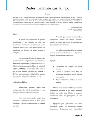 Redes inalámbricas ad hoc 
 
Resume 
 
Una red ¨Ad hoc¨, consiste en un grupo de ordenadores que se comunican cada uno directamente con los otros a través de 
las señales de radio si usar un punto de acceso. Las configuraciones ¨Ad hoc¨, son comunicaciones de tipo punto a punto. 
Solamente los ordenadores dentro de un rango de transmisión definido pueden comunicarse entre ellos. La tecnología es 
utilizada en varios campos como en el ejercito, celulares y juegos de videos. En fin, en la tecnología ¨Ad hoc¨, cada terminal 
de comunicación se comunica con sus compañeros para hacer una red ¨peer to peer¨. 
 
Armando Mercado 
Rafaelgil Berríos Figueroa 
Paul Chan Ye 
Página 3
Figura 2
A medida que disminuimos la gestión
centralizada, o nos alejamos de ella, nos
encontramos moviéndonos en la dirección de una
operación ad hoc pura, que también puede ser
clasificada en términos de saltos simples o
múltiples.
Las tecnologías de radio, de acceso, y de
encaminamiento completamente descentralizada
habilitadas por Bluetooth, el modo ad hoc IEEE
802.11, el modo sin estación PRnet, la red móvil
ad hoc (MANET), y los conceptos tales como la
red de área personal (personal area network –
PAN) o la comunicación PAN a PAN se adaptan
más o menos enteramente al dominio ad hoc.
Aplicaciones Típicas
Aplicaciones Militares, donde una
configuración de red descentralizada es una
ventaja operativa o incluso una necesidad.
En el sector comercial, los equipos para
informática inalámbrica móvil no han estado
disponibles a un precio atractivo para los grandes
mercados.
A medida que aumenta la capacidad de
ordenadores móviles de manera uniforme,
también se espera que crezca la necesidad de
formación de redes ilimitadas.
Las redes comerciales ad hoc se podrían
usar en situaciones allí donde no se dispone de
ninguna infraestructura (fija o celular).
Ejemplos:
• Operaciones de rescates en zonas
remotas
• Cuando la cobertura local debe ser
desplegada rápidamente en un sitio de
construcción.
• Acceso inalámbrico publico en zonas
urbanas.
Al nivel local, las redes ad hoc que enlazan
ordenadores portátiles o de mano (palmtop)
podrían ser usadas para difundir y compartir
información entre los participantes de una
conferencia.
Apropiada para aplicaciones de redes
domesticas, donde los dispositivos pueden
comunicarse directamente para intercambiar
 