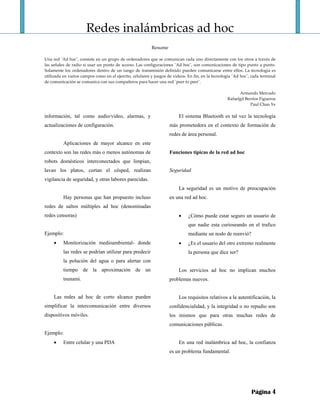 Redes inalámbricas ad hoc 
 
Resume 
 
Una red ¨Ad hoc¨, consiste en un grupo de ordenadores que se comunican cada uno directamente con los otros a través de 
las señales de radio si usar un punto de acceso. Las configuraciones ¨Ad hoc¨, son comunicaciones de tipo punto a punto. 
Solamente los ordenadores dentro de un rango de transmisión definido pueden comunicarse entre ellos. La tecnología es 
utilizada en varios campos como en el ejercito, celulares y juegos de videos. En fin, en la tecnología ¨Ad hoc¨, cada terminal 
de comunicación se comunica con sus compañeros para hacer una red ¨peer to peer¨. 
 
Armando Mercado 
Rafaelgil Berríos Figueroa 
Paul Chan Ye 
Página 4
información, tal como audio/video, alarmas, y
actualizaciones de configuración.
Aplicaciones de mayor alcance en este
contexto son las redes más o menos autónomas de
robots domésticos interconectados que limpian,
lavan los platos, cortan el césped, realizan
vigilancia de seguridad, y otras labores parecidas.
Hay personas que han propuesto incluso
redes de saltos múltiples ad hoc (denominadas
redes censoras)
Ejemplo:
• Monitorización medioambiental- donde
las redes se podrían utilizar para predecir
la polución del agua o para alertar con
tiempo de la aproximación de un
tsunami.
Las redes ad hoc de corto alcance pueden
simplificar la intercomunicación entre diversos
dispositivos móviles.
Ejemplo:
• Entre celular y una PDA
El sistema Bluetooth es tal vez la tecnología
más prometedora en el contexto de formación de
redes de área personal.
Funciones típicas de la red ad hoc
Seguridad
La seguridad es un motivo de preocupación
en una red ad hoc.
• ¿Cómo puede estar seguro un usuario de
que nadie esta curioseando en el trafico
mediante un nodo de reenvió?
• ¿Es el usuario del otro extremo realmente
la persona que dice ser?
Los servicios ad hoc no implican muchos
problemas nuevos.
Los requisitos relativos a la autentificación, la
confidencialidad, y la integridad o no repudio son
los mismos que para otras muchas redes de
comunicaciones públicas.
En una red inalámbrica ad hoc, la confianza
es un problema fundamental.
 