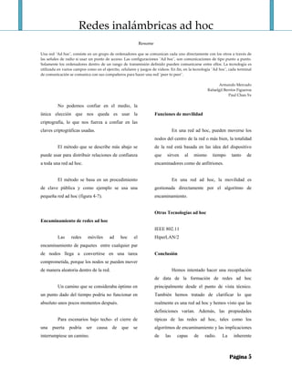 Redes inalámbricas ad hoc 
 
Resume 
 
Una red ¨Ad hoc¨, consiste en un grupo de ordenadores que se comunican cada uno directamente con los otros a través de 
las señales de radio si usar un punto de acceso. Las configuraciones ¨Ad hoc¨, son comunicaciones de tipo punto a punto. 
Solamente los ordenadores dentro de un rango de transmisión definido pueden comunicarse entre ellos. La tecnología es 
utilizada en varios campos como en el ejercito, celulares y juegos de videos. En fin, en la tecnología ¨Ad hoc¨, cada terminal 
de comunicación se comunica con sus compañeros para hacer una red ¨peer to peer¨. 
 
Armando Mercado 
Rafaelgil Berríos Figueroa 
Paul Chan Ye 
Página 5
No podemos confiar en el medio, la
única elección que nos queda es usar la
criptografía, lo que nos fuerza a confiar en las
claves criptográficas usadas.
El método que se describe más abajo se
puede usar para distribuir relaciones de confianza
a toda una red ad hoc.
El método se basa en un procedimiento
de clave pública y como ejemplo se usa una
pequeña red ad hoc (figura 4-7).
Encaminamiento de redes ad hoc
Las redes móviles ad hoc el
encaminamiento de paquetes entre cualquier par
de nodos llega a convertirse en una tarea
comprometida, porque los nodos se pueden mover
de manera aleatoria dentro de la red.
Un camino que se consideraba óptimo en
un punto dado del tiempo podría no funcionar en
absoluto unos pocos momentos después.
Para escenarios bajo techo- el cierre de
una puerta podría ser causa de que se
interrumpiese un camino.
Funciones de movilidad
En una red ad hoc, pueden moverse los
nodos del centro de la red o más bien, la totalidad
de la red está basada en las idea del dispositivo
que sirven al mismo tiempo tanto de
encaminadores como de anfitriones.
En una red ad hoc, la movilidad es
gestionada directamente por el algoritmo de
encaminamiento.
Otras Tecnologías ad hoc
IEEE 802.11
HiperLAN/2
Conclusión
Hemos intentado hacer una recopilación
de data de la formación de redes ad hoc
principalmente desde el punto de vista técnico.
También hemos tratado de clarificar lo que
realmente es una red ad hoc y hemos visto que las
definiciones varían. Además, las propiedades
típicas de las redes ad hoc, tales como los
algoritmos de encaminamiento y las implicaciones
de las capas de radio. La inherente
 