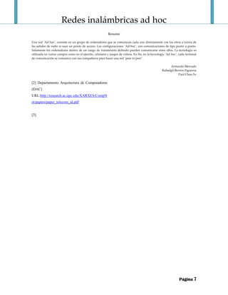 Redes inalámbricas ad hoc 
 
Resume 
 
Una red ¨Ad hoc¨, consiste en un grupo de ordenadores que se comunican cada uno directamente con los otros a través de 
las señales de radio si usar un punto de acceso. Las configuraciones ¨Ad hoc¨, son comunicaciones de tipo punto a punto. 
Solamente los ordenadores dentro de un rango de transmisión definido pueden comunicarse entre ellos. La tecnología es 
utilizada en varios campos como en el ejercito, celulares y juegos de videos. En fin, en la tecnología ¨Ad hoc¨, cada terminal 
de comunicación se comunica con sus compañeros para hacer una red ¨peer to peer¨. 
 
Armando Mercado 
Rafaelgil Berríos Figueroa 
Paul Chan Ye 
Página 7
[2] Departamento Arquitectura de Computadoras
(DAC)
URL:http://research.ac.upc.edu/XARXES/CompN
et/papers/paper_telecom_id.pdf
[3]
 