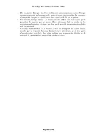 Le routage dans les réseaux mobiles Ad hoc
- Des contraintes d'énergie : Les hôtes mobiles sont alimentés par des sources d'énergie
autonomes comme les batteries ou les autres sources consommables. Le paramètre
d'énergie doit être pris en considération dans tout contrôle fait par le système.
- Une sécurité physique limitée : Les réseaux mobiles ad hoc sont plus touchés par le
paramètre de sécurité, que les réseaux filaires classiques. Cela se justifie par les
contraintes et limitations physiques qui font que le contrôle des données transférées
doit être minimisé.
- L'absence d'infrastructure : Les réseaux ad hoc se distinguent des autres réseaux
mobiles par la propriété d'absence d'infrastructures préexistante et de tout genre
d'administration centralisée. Les hôtes mobiles sont responsables d'établir et de
maintenir la connectivité du réseau d'une manière continue.
Page 11 sur 43
 