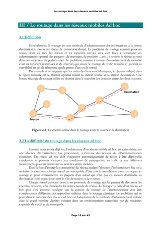 Le routage dans les réseaux mobiles Ad hoc
III / Le routage dans les réseaux mobiles Ad hoc
3.1 Définition
Généralement, le routage est une méthode d'acheminement des informations à la bonne
destination à travers un réseau de connexion donné. Le problème de routage consiste pour un
réseau dont les arcs, les nœuds et les capacités sur les arcs sont fixés à déterminer un
acheminement optimal des paquets ( de messages, de produits …etc. ) à travers le réseau au sens
d'un certain critère de performance. Le problème consiste à trouver l'investissement de moindre
coût en capacités nominales et de réserves qui assure le routage du trafic nominal et garantit sa
survabilité en cas de n'importe quelle panne d'arc ou de nœud.
Par exemple si on suppose que les coûts des liens sont identiques, le chemin indiqué dans
la figure suivante est le chemin optimal reliant la station source et la station destination. Une
bonne stratégie de routage utilise ce chemin dans le transfert des données entres les deux stations.
Figure 2.3 : Le chemin utilisé dans le routage entre la source et la destination
3.2 La difficulté du routage dans les réseaux ad hoc
Comme nous avons déjà vu, l'architecture d'un réseau mobile ad hoc est caractérisée par
une absence d'infrastructure fixe préexistante, à l'inverse des réseaux de télécommunication
classiques. Un réseau ad hoc doit s'organiser automatiquement de façon à être déployable
rapidement et pouvoir s'adapter aux conditions de propagation, au trafic et aux différents
mouvements pouvant intervenir au sein des unités mobiles.
Dans le but d'assurer la connectivité du réseau, malgré l'absence d'infrastructure fixe et la
mobilité des stations, chaque nœud est susceptible d'être mis à contribution pour participer au
routage et pour retransmettre les paquets d'un nœud qui n'est pas en mesure d'atteindre sa
destination : tout nœud joue ainsi le rôle de station et de routeur.
Chaque nœud participe donc à un protocole de routage qui lui permet de découvrir les
chemins existants, afin d'atteindre les autres nœuds du réseau. Le fait que la taille d'un réseau ad
hoc peut être énorme, souligne que la gestion de routage de l'environnement doit être
complètement différente des approches utilisées dans le routage classique. Le problème qui se
pose dans le contexte des réseaux ad hoc est l'adaptation de la méthode d'acheminement utilisée
avec le grand nombre d'unités existant dans un environnement caractérisé par de modestes
capacités de calcul et de sauvegarde.
Page 12 sur 43
1
2
3
4
5
6
7
8
9
Destination
Source
 