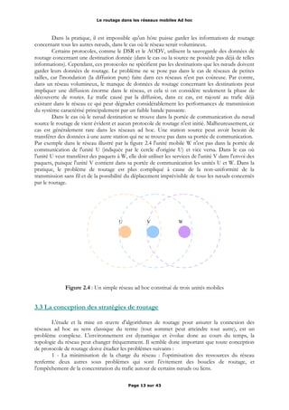 Le routage dans les réseaux mobiles Ad hoc
Dans la pratique, il est impossible qu'un hôte puisse garder les informations de routage
concernant tous les autres nœuds, dans le cas où le réseau serait volumineux.
Certains protocoles, comme le DSR et le AODV, utilisent la sauvegarde des données de
routage concernant une destination donnée (dans le cas ou la source ne possède pas déjà de telles
informations). Cependant, ces protocoles ne spécifient pas les destinations que les nœuds doivent
garder leurs données de routage. Le problème ne se pose pas dans le cas de réseaux de petites
tailles, car l'inondation (la diffusion pure) faite dans ces réseaux n'est pas coûteuse. Par contre,
dans un réseau volumineux, le manque de données de routage concernant les destinations peut
impliquer une diffusion énorme dans le réseau, et cela si on considère seulement la phase de
découverte de routes. Le trafic causé par la diffusion, dans ce cas, est rajouté au trafic déjà
existant dans le réseau ce qui peut dégrader considérablement les performances de transmission
du système caractérisé principalement par un faible bande passante.
Dans le cas où le nœud destination se trouve dans la portée de communication du nœud
source le routage de vient évident et aucun protocole de routage n'est initié. Malheureusement, ce
cas est généralement rare dans les réseaux ad hoc. Une station source peut avoir besoin de
transférer des données à une autre station qui ne se trouve pas dans sa portée de communication.
Par exemple dans le réseau illustré par la figure 2.4 l'unité mobile W n'est pas dans la portée de
communication de l'unité U (indiquée par le cercle d'origine U) et vice versa. Dans le cas où
l'unité U veut transférer des paquets à W, elle doit utiliser les services de l'unité V dans l'envoi des
paquets, puisque l'unité V contient dans sa portée de communication les unités U et W. Dans la
pratique, le problème de routage est plus compliqué à cause de la non-uniformité de la
transmission sans fil et de la possibilité du déplacement imprévisible de tous les nœuds concernés
par le routage.
Figure 2.4 : Un simple réseau ad hoc constitué de trois unités mobiles
3.3 La conception des stratégies de routage
L'étude et la mise en œuvre d'algorithmes de routage pour assurer la connexion des
réseaux ad hoc au sens classique du terme (tout sommet peut atteindre tout autre), est un
problème complexe. L'environnement est dynamique et évolue donc au cours du temps, la
topologie du réseau peut changer fréquemment. Il semble donc important que toute conception
de protocole de routage doive étudier les problèmes suivants :
1 - La minimisation de la charge du réseau : l'optimisation des ressources du réseau
renferme deux autres sous problèmes qui sont l'évitement des boucles de routage, et
l'empêchement de la concentration du trafic autour de certains nœuds ou liens.
Page 13 sur 43
WVU
 