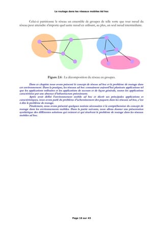 Le routage dans les réseaux mobiles Ad hoc
Celui-ci partitionne le réseau un ensemble de groupes de telle sorte que tout nœud du
réseau peut atteindre n'importe quel autre nœud en utilisant, au plus, un seul nœud intermédiaire.
Figure 2.6 : La décomposition du réseau en groupes.
Dans ce chapitre nous avons présenté le concept de réseau ad hoc et le problème de routage dans
cet environnement. Dans la pratique, les réseaux ad hoc connaissent aujourd'hui plusieurs applications tel
que les applications militaires et les applications de secours et de façon générale, toutes les applications
caractérisées par une absence d'infrastructure préexistante.
Après avoir défini l'environnement mobile ad hoc et décrit ses principales applications et
caractéristiques, nous avons parlé du problème d'acheminement des paquets dans les réseaux ad hoc, c'est
à dire le problème de routage.
Finalement, nous avons présenté quelques notions nécessaires à la compréhension du concept de
routage dans les environnements mobiles. Dans la partie suivante, nous allons donner une présentation
synthétique des différentes solutions qui existent et qui résolvent le problème de routage dans les réseaux
mobiles ad hoc.
Page 16 sur 43
 