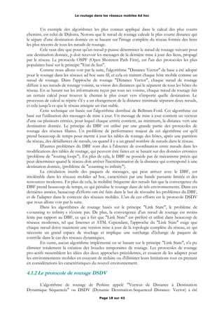 Le routage dans les réseaux mobiles Ad hoc
Un exemple des algorithmes les plus connus appliqué dans le calcul des plus courts
chemins, est celui de Dijkstra. Notons que le nœud de routage calcule la plus courte distance qui
le sépare d'une destination donnée en se basant sur l'image complète du réseau formée des liens
les plus récents de tous les nœuds de routage.
Cela veut dire que pour qu'un nœud p puisse déterminer le nœud de routage suivant pour
une destination donnée, p doit recevoir les messages de la dernière mise à jour des liens, propagé
par le réseau. Le protocole OSPF (Open Shoretest Path First), est l'un des protocoles les plus
populaires basé sur le principe "Etat de lien".
Comme nous allons voir par la suite, l'algorithme "Distance Vector" de base a été adopté
pour le routage dans les réseaux ad hoc sans fil, et cela en traitant chaque hôte mobile comme un
nœud de routage. Dans l'approche de routage "Distance Vector", chaque nœud de routage
diffuse à ses nœuds de routage voisins, sa vision des distances qui le séparent de tous les hôtes du
réseau. En se basant sur les informations reçus par tous ses voisins, chaque nœud de routage fait
un certain calcul pour trouver le chemin le plus court vers n'importe quelle destination. Le
processus de calcul se répète s'il y a un changement de la distance minimale séparant deux nœuds,
et cela jusqu'à ce que le réseau atteigne un état stable.
Cette technique est basée sur l'algorithme distribué de Bellman-Ford. Cet algorithme est
basé sur l'utilisation des messages de mise à jour. Un message de mise à jour contient un vecteur
d'une ou plusieurs entrées, pour lequel chaque entrée contient, au minimum, la distance vers une
destination donnée. Le principe du DBF est utilisé par une grande partie des protocoles de
routage des réseaux filaires. Un problème de performance majeur de cet algorithme est qu'il
prend beaucoup de temps pour mettre à jour les tables de routage des hôtes, après une partition
du réseau, des défaillances de nœuds, ou quand il y a un grand nombre de nœuds dans le réseau.
D'autres problèmes du DBF sont dus à l'absence de coordination entre nœuds dans les
modifications des tables de routage, qui peuvent être faites en se basant sur des données erronées
(problème de "routing loops"). En plus de cela, le DBF ne possède pas de mécanisme précis qui
peut déterminer quand le réseau doit arrêter l'incrémentation de la distance qui correspond à une
destination donnée, (problème de "counting to infinity").
La circulation inutile des paquets de messages, qui peut arriver avec le DBF, est
intolérable dans les réseaux mobiles ad hoc, caractérisés par une bande passante limitée et des
ressources modestes. En plus de cela, la mobilité fréquente des nœuds fait que la convergence du
DBF prend beaucoup de temps, ce qui pénalise le routage dans de tels environnements. Dans ces
dernières années, beaucoup d'efforts ont été faits dans le but de résoudre les problèmes du DBF,
et de l'adapter dans le contexte des réseaux mobiles. L’un de ces efforts est le protocole DSDV
que nous allons voir par la suite.
Dans les algorithmes de routage basés sur le principe "Link State", le problème de
« counting to infinity » n'existe pas. De plus, la convergence d'un nœud de routage est moins
lente par rapport au DBF, ce qui a fait que "Link State" est préféré et utilisé dans beaucoup de
réseaux modernes, tel que Internet et ATM. Cependant, l'approche du "Link State" exige que
chaque nœud doive maintenir une version mise à jour de la topologie complète du réseau, ce qui
nécessite un grand espace de stockage et implique une surcharge d'échange de paquets de
contrôle dans le cas des réseaux dynamiques.
En outre, aucun algorithme implémenté en se basant sur le principe "Link State", n'a pu
éliminer totalement la création des boucles temporaires de routage. Les protocoles de routage
pro-actifs rassemblent les idées des deux approches précédentes, et essaient de les adapter pour
les environnements mobiles en essayant de réduire ou d'éliminer leurs limitations tout en prenant
en considérations les caractéristiques du nouvel environnement.
4.1.2 Le protocole de routage DSDV
L'algorithme de routage de Perkins appelé "Vecteur de Distance à Destination
Dynamique Séquencée" ou DSDV (Dynamic Destination-Sequenced Distance- Vector) a été
Page 18 sur 43
 