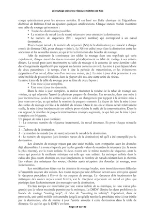Le routage dans les réseaux mobiles Ad hoc
conçu spécialement pour les réseaux mobiles. Il est basé sur l'idée classique de l'algorithme
distribué de Bellman-Ford en ajoutant quelques améliorations. Chaque station mobile maintient
une table de routage qui contient :
• Toutes les destinations possibles.
• Le nombre de nœud (ou de sauts) nécessaire pour atteindre la destination.
• Le numéro de séquences (SN : sequence number) qui correspond à un nœud
destination.
Pour chaque nœud i, le numéro de séquence (NS) de la destination j est associé à chaque
entrée de distance Dijk, pour chaque voisin k. Le NS est utilisé pour faire la distinction entre les
anciennes et les nouvelles routes, ce qui évite la formation des boucles de routage.
Afin de maintenir la consistance des tables de routage dans une topologie qui varie
rapidement, chaque nœud du réseau transmet périodiquement sa table de routage à ses voisins
directs. Le nœud peut aussi transmettre sa table de routage si le contenu de cette dernière subit
des changements significatifs par rapport au dernier contenu envoyé. La mise à jour dépend donc
de deux paramètres : le temps, c'est à dire la période de transmission, et les événements
(apparition d'un nœud, détection d'un nouveau voisin, etc.). La mise à jour doit permettre à une
unité mobile de pouvoir localiser, dans la plupart des cas, une autre unité du réseau.
La mise à jour de la table de routage peut se faire de deux façons :
• Une mise à jour complète.
• Une mise à jour incrémentale.
Dans la mise à jour complète, la station transmet la totalité de la table de routage aux
voisins, ce qui nécessite l'envoi de plusieurs paquets de données. En revanche, dans une mise à
jour incrémentale, seules les entrées qui ont subit un changement par rapport à la dernière mise à
jour sont envoyées, ce qui réduit le nombre de paquets transmis. La façon de faire la mise à jour
des tables de routage est liée à la stabilité du réseau. Dans le cas où le réseau serait relativement
stable, la mise à jour incrémentale est utilisée pour réduire le trafic de la communication. Dans le
cas opposé, le nombre de paquets incrémentaux envoyés augmente, ce qui fait que la mise à jour
complète est fréquente.
Un paquet de mise à jour contient :
1 - Le nouveau numéro de séquence incrémenté, du nœud émetteur. Et pour chaque nouvelle
route :
2 - L'adresse de la destination.
3 - Le nombre de nœuds (ou de sauts) séparant le nœud de la destination.
4 - Le numéro de séquence (des données reçues de la destination) tel qu'il a été estampillé par la
destination.
Les données de routage reçues par une unité mobile, sont comparées avec les données
déjà disponibles. La route étiquetée par la plus grande valeur du numéro de séquence (i.e. la route
la plus récente), est la route utilisée. Si deux routes ont le même numéro de séquence, alors la
route qui possède la meilleure métrique est celle qui sera utilisée. La métrique utilisée dans le
calcul des plus courts chemins est, tout simplement, le nombre de nœuds existant dans le chemin.
Les valeurs des métriques des routes, choisies après réception des données de routage, sont
incrémentées.
Les modifications faites sur les données de routage locales, sont immédiatement diffusées
à l'ensemble courant des voisins. Les routes reçues par une diffusion seront aussi envoyées quand
le récepteur procédera à l'envoi de ses paquets de routage. Le récepteur doit incrémenter les
métriques des routes reçues avant l'envoi, car le récepteur représente un nœud en plus, qui
participe dans l'acheminement des messages vers la destination.
Un lien rompu est matérialisé par une valeur infinie de sa métrique, i.e. une valeur plus
grande que la valeur maximale permise par la métrique. Le DSDV élimine les deux problèmes de
boucle de routage "routing loop", et celui de "counting to infinity". Cependant, dans ce
protocole, une unité mobile doit attendre jusqu'à ce qu'elle reçoive la prochaine mise à jour initiée
par la destination, afin de mettre à jour l'entrée associée à cette destination dans la table de
distance. Ce qui fait que le DSDV est lent.
Page 19 sur 43
 