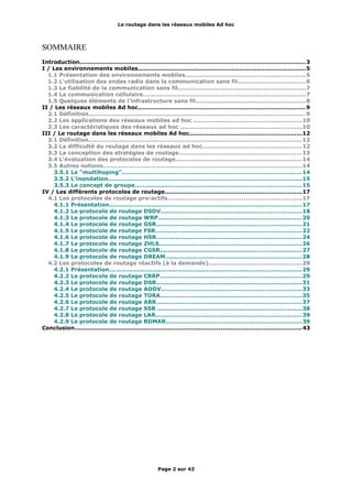 Le routage dans les réseaux mobiles Ad hoc
SOMMAIRE
Introduction....................................................................................................................3
I / Les environnements mobiles......................................................................................5
1.1 Présentation des environnements mobiles.............................................................5
1.2 L'utilisation des ondes radio dans la communication sans fil...................................6
1.3 La fiabilité de la communication sans fil.................................................................7
1.4 La communication cellulaire...................................................................................7
1.5 Quelques éléments de l'infrastructure sans fil........................................................8
II / Les réseaux mobiles Ad hoc......................................................................................9
2.1 Définition...............................................................................................................9
2.2 Les applications des réseaux mobiles ad hoc .......................................................10
2.3 Les caractéristiques des réseaux ad hoc ..............................................................10
III / Le routage dans les réseaux mobiles Ad hoc.........................................................12
3.1 Définition.............................................................................................................12
3.2 La difficulté du routage dans les réseaux ad hoc...................................................12
3.3 La conception des stratégies de routage...............................................................13
3.4 L'évaluation des protocoles de routage.................................................................14
3.5 Autres notions......................................................................................................14
3.5.1 Le "multihoping"............................................................................................14
3.5.2 L'inondation...................................................................................................15
3.5.3 Le concept de groupe.....................................................................................15
IV / Les différents protocoles de routage......................................................................17
4.1 Les protocoles de routage pro-actifs.....................................................................17
4.1.1 Présentation...................................................................................................17
4.1.2 Le protocole de routage DSDV........................................................................18
4.1.3 Le protocole de routage WRP..........................................................................20
4.1.4 Le protocole de routage GSR..........................................................................21
4.1.5 Le protocole de routage FSR...........................................................................22
4.1.6 Le protocole de routage HSR..........................................................................24
4.1.7 Le protocole de routage ZHLS.........................................................................26
4.1.8 Le protocole de routage CGSR........................................................................27
4.1.9 Le protocole de routage DREAM......................................................................28
4.2 Les protocoles de routage réactifs (à la demande)................................................29
4.2.1 Présentation...................................................................................................29
4.2.2 Le protocole de routage CBRP.........................................................................29
4.2.3 Le protocole de routage DSR..........................................................................31
4.2.4 Le protocole de routage AODV........................................................................33
4.2.5 Le protocole de routage TORA........................................................................35
4.2.6 Le protocole de routage ABR..........................................................................37
4.2.7 Le protocole de routage SSR ..........................................................................38
4.2.8 Le protocole de routage LAR...........................................................................39
4.2.9 Le protocole de routage RDMAR......................................................................39
Conclusion....................................................................................................................43
Page 2 sur 43
 