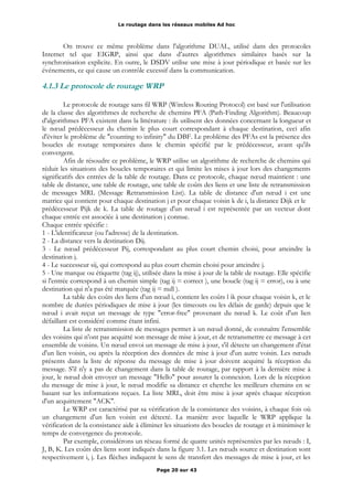 Le routage dans les réseaux mobiles Ad hoc
On trouve ce même problème dans l'algorithme DUAL, utilisé dans des protocoles
Internet tel que EIGRP, ainsi que dans d’autres algorithmes similaires basés sur la
synchronisation explicite. En outre, le DSDV utilise une mise à jour périodique et basée sur les
événements, ce qui cause un contrôle excessif dans la communication.
4.1.3 Le protocole de routage WRP
Le protocole de routage sans fil WRP (Wireless Routing Protocol) est basé sur l'utilisation
de la classe des algorithmes de recherche de chemins PFA (Path-Finding Algorithm). Beaucoup
d'algorithmes PFA existent dans la littérature : ils utilisent des données concernant la longueur et
le nœud prédécesseur du chemin le plus court correspondant à chaque destination, ceci afin
d'éviter le problème de "counting to infinity" du DBF. Le problème des PFAs est la présence des
boucles de routage temporaires dans le chemin spécifié par le prédécesseur, avant qu'ils
convergent.
Afin de résoudre ce problème, le WRP utilise un algorithme de recherche de chemins qui
réduit les situations des boucles temporaires et qui limite les mises à jour lors des changements
significatifs des entrées de la table de routage. Dans ce protocole, chaque nœud maintient : une
table de distance, une table de routage, une table de coûts des liens et une liste de retransmission
de messages MRL (Message Retransmission List). La table de distance d'un nœud i est une
matrice qui contient pour chaque destination j et pour chaque voisin k de i, la distance Dijk et le
prédécesseur Pijk de k. La table de routage d'un nœud i est représentée par un vecteur dont
chaque entrée est associée à une destination j connue.
Chaque entrée spécifie :
1 - L'identificateur (ou l'adresse) de la destination.
2 - La distance vers la destination Dij.
3 - Le nœud prédécesseur Pij, correspondant au plus court chemin choisi, pour atteindre la
destination j.
4 - Le successeur sij, qui correspond au plus court chemin choisi pour atteindre j.
5 - Une marque ou étiquette (tag ij), utilisée dans la mise à jour de la table de routage. Elle spécifie
si l'entrée correspond à un chemin simple (tag ij = correct ), une boucle (tag ij = error), ou à une
destination qui n'a pas été marquée (tag ij = null ).
La table des coûts des liens d'un nœud i, contient les coûts l ik pour chaque voisin k, et le
nombre de durées périodiques de mise à jour (les timeouts ou les délais de garde) depuis que le
nœud i avait reçut un message de type "error-free" provenant du nœud k. Le coût d'un lien
défaillant est considéré comme étant infini.
La liste de retransmission de messages permet à un nœud donné, de connaître l'ensemble
des voisins qui n'ont pas acquitté son message de mise à jour, et de retransmettre ce message à cet
ensemble de voisins. Un nœud envoi un message de mise à jour, s'il détecte un changement d'état
d'un lien voisin, ou après la réception des données de mise à jour d'un autre voisin. Les nœuds
présents dans la liste de réponse du message de mise à jour doivent acquitté la réception du
message. S'il n'y a pas de changement dans la table de routage, par rapport à la dernière mise à
jour, le nœud doit envoyer un message "Hello" pour assurer la connexion. Lors de la réception
du message de mise à jour, le nœud modifie sa distance et cherche les meilleurs chemins en se
basant sur les informations reçues. La liste MRL, doit être mise à jour après chaque réception
d'un acquittement "ACK".
Le WRP est caractérisé par sa vérification de la consistance des voisins, à chaque fois où
un changement d'un lien voisin est détecté. La manière avec laquelle le WRP applique la
vérification de la consistance aide à éliminer les situations des boucles de routage et à minimiser le
temps de convergence du protocole.
Par exemple, considérons un réseau formé de quatre unités représentées par les nœuds : I,
J, B, K. Les coûts des liens sont indiqués dans la figure 3.1. Les nœuds source et destination sont
respectivement i, j. Les flèches indiquent le sens de transfert des messages de mise à jour, et les
Page 20 sur 43
 