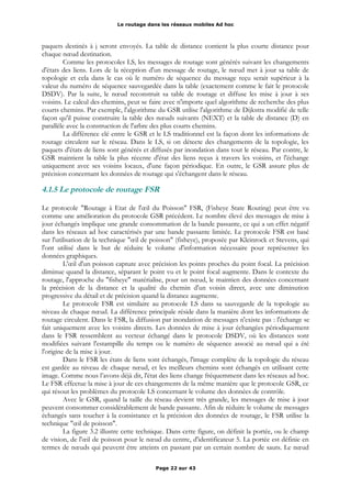 Le routage dans les réseaux mobiles Ad hoc
paquets destinés à j seront envoyés. La table de distance contient la plus courte distance pour
chaque nœud destination.
Comme les protocoles LS, les messages de routage sont générés suivant les changements
d'états des liens. Lors de la réception d'un message de routage, le nœud met à jour sa table de
topologie et cela dans le cas où le numéro de séquence du message reçu serait supérieur à la
valeur du numéro de séquence sauvegardée dans la table (exactement comme le fait le protocole
DSDV). Par la suite, le nœud reconstruit sa table de routage et diffuse les mise à jour à ses
voisins. Le calcul des chemins, peut se faire avec n'importe quel algorithme de recherche des plus
courts chemins. Par exemple, l'algorithme du GSR utilise l'algorithme de Dijkstra modifié de telle
façon qu'il puisse construire la table des nœuds suivants (NEXT) et la table de distance (D) en
parallèle avec la construction de l'arbre des plus courts chemins.
La différence clé entre le GSR et le LS traditionnel est la façon dont les informations de
routage circulent sur le réseau. Dans le LS, si on détecte des changements de la topologie, les
paquets d'états de liens sont générés et diffusés par inondation dans tout le réseau. Par contre, le
GSR maintient la table la plus récente d'état des liens reçus à travers les voisins, et l'échange
uniquement avec ses voisins locaux, d'une façon périodique. En outre, le GSR assure plus de
précision concernant les données de routage qui s'échangent dans le réseau.
4.1.5 Le protocole de routage FSR
Le protocole "Routage à Etat de l'œil du Poisson" FSR, (Fisheye State Routing) peut être vu
comme une amélioration du protocole GSR précédent. Le nombre élevé des messages de mise à
jour échangés implique une grande consommation de la bande passante, ce qui a un effet négatif
dans les réseaux ad hoc caractérisés par une bande passante limitée. Le protocole FSR est basé
sur l'utilisation de la technique "œil de poisson" (fisheye), proposée par Kleinrock et Stevens, qui
l'ont utilisé dans le but de réduire le volume d'information nécessaire pour représenter les
données graphiques.
L'œil d'un poisson capture avec précision les points proches du point focal. La précision
diminue quand la distance, séparant le point vu et le point focal augmente. Dans le contexte du
routage, l'approche du "fisheye" matérialise, pour un nœud, le maintien des données concernant
la précision de la distance et la qualité du chemin d'un voisin direct, avec une diminution
progressive du détail et de précision quand la distance augmente.
Le protocole FSR est similaire au protocole LS dans sa sauvegarde de la topologie au
niveau de chaque nœud. La différence principale réside dans la manière dont les informations de
routage circulent. Dans le FSR, la diffusion par inondation de messages n'existe pas : l'échange se
fait uniquement avec les voisins directs. Les données de mise à jour échangées périodiquement
dans le FSR ressemblent au vecteur échangé dans le protocole DSDV, où les distances sont
modifiées suivant l'estampille du temps ou le numéro de séquence associé au nœud qui a été
l'origine de la mise à jour.
Dans le FSR les états de liens sont échangés, l'image complète de la topologie du réseau
est gardée au niveau de chaque nœud, et les meilleurs chemins sont échangés en utilisant cette
image. Comme nous l’avons déjà dit, l'état des liens change fréquemment dans les réseaux ad hoc.
Le FSR effectue la mise à jour de ces changements de la même manière que le protocole GSR, ce
qui résout les problèmes du protocole LS concernant le volume des données de contrôle.
Avec le GSR, quand la taille du réseau devient très grande, les messages de mise à jour
peuvent consommer considérablement de bande passante. Afin de réduire le volume de messages
échangés sans toucher à la consistance et la précision des données de routage, le FSR utilise la
technique "œil de poisson".
La figure 3.2 illustre cette technique. Dans cette figure, on définit la portée, ou le champ
de vision, de l'œil de poisson pour le nœud du centre, d'identificateur 5. La portée est définie en
termes de nœuds qui peuvent être atteints en passant par un certain nombre de sauts. Le nœud
Page 22 sur 43
 