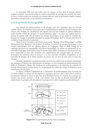 Le routage dans les réseaux mobiles Ad hoc
Le protocole FSR peut être utilisé dans les réseaux ad hoc dont le nombre d'unités
mobiles est grand : le protocole utilise un volume raisonnable de messages de contrôle. En outre,
il évite le travail énorme de recherche de chemins effectué dans les protocoles réactifs (comme
nous allons voir plus loin), ce qui accélère la transmission.
4.1.6 Le protocole de routage HSR
Les notions de partitionnement et de groupes sont très répandues dans les réseaux
mobiles ad hoc. La formation de groupes peut considérablement améliorer les performances des
réseaux. Par exemple, les interférences des signaux peuvent être réduites en utilisant différents
codes étendus à l'aide des groupes. Le partitionnement, quant à lui, peut être exploité dans les
réseaux de grande taille afin de réaliser un routage hiérarchique, ce qui réduit le contrôle des
données de routage. Le problème principal du routage hiérarchique dans les réseaux sans fil est la
mobilité et la gestion de la localisation.
Dans le but de résoudre ce problème, le protocole "Routage à Etat Hiérarchique" ou HSR
(Hierarchical State Routing) a été proposé. Il combine les notions de groupes dynamiques et de
niveaux hiérarchiques avec une gestion efficace de localisation. Dans le HSR, l'image de la
topologie du réseau est sauvegardée sous forme hiérarchique. Le réseau est partitionné en un
ensemble de groupes, dont l'union donne le réseau entier. Dans un groupe, un nœud doit être élu
pour représenter le reste des membres. Les représentants des groupes dans un niveau l,
deviennent des membres dans le niveau l + 1. Ces nouveaux membres, s'organisent en un
ensemble de groupes de la même manière du niveau bas, et ainsi de suite pour le reste des
niveaux.
Plusieurs algorithmes de partitionnement peuvent être utilisés dans la création dynamique
des groupes et l'élection des représentants de groupes. Le but principal du partitionnement du
HSR est l'utilisation efficace des médiums de communication et la réduction du contrôle de
routage effectué par la couche réseau (i.e. la sauvegarde des tables de routage, le traitement et la
transmission des données).
La figure 3.4 illustre l'application de ce mécanisme de partitionnement dans un réseau de
13 unités mobiles. Le réseau est décomposé en 4 groupes, qui sont : G0-1, G0-2, G0-3, et G0-4.
Ces groupes forment le niveau le plus bas de la hiérarchie (niveau 0). A partir de ce niveau, les
niveaux qui suivent (niveaux 1 et 2), sont formés. Cela est fait en prenant l'ensemble des
représentants de groupes et le décomposer en groupes de la même manière que précédemment.
Figure 3.4 : Le partitionnement du réseau en groupes.
Page 24 sur 43
 