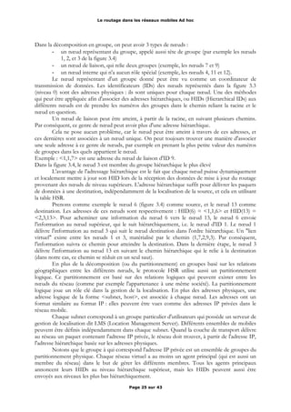 Le routage dans les réseaux mobiles Ad hoc
Dans la décomposition en groupe, on peut avoir 3 types de nœuds :
- un nœud représentant du groupe, appelé aussi tête de groupe (par exemple les nœuds
1, 2, et 3 de la figure 3.4)
- un nœud de liaison, qui relie deux groupes (exemple, les nœuds 7 et 9)
- un nœud interne qui n'a aucun rôle spécial (exemple, les nœuds 4, 11 et 12).
Le nœud représentant d'un groupe donné peut être vu comme un coordinateur de
transmission de données. Les identificateurs (IDs) des nœuds représentés dans la figure 3.3
(niveau 0) sont des adresses physiques : ils sont uniques pour chaque nœud. Une des méthodes
qui peut être appliquée afin d'associer des adresses hiérarchiques, ou HIDs (Hierarchical IDs) aux
différents nœuds est de prendre les numéros des groupes dans le chemin reliant la racine et le
nœud en question.
Un nœud de liaison peut être atteint, à partir de la racine, en suivant plusieurs chemins.
Par conséquent, ce genre de nœud peut avoir plus d'une adresse hiérarchique.
Cela ne pose aucun problème, car le nœud peut être atteint à travers de ces adresses, et
ces dernières sont associées à un nœud unique. On peut toujours trouver une manière d'associer
une seule adresse à ce genre de nœuds, par exemple en prenant la plus petite valeur des numéros
de groupes dans les quels appartient le nœud.
Exemple : <1,1,7> est une adresse du nœud de liaison d'ID 9.
Dans la figure 3.4, le nœud 3 est membre du groupe hiérarchique le plus élevé
L'avantage de l'adressage hiérarchique est le fait que chaque nœud puisse dynamiquement
et localement mettre à jour son HID lors de la réception des données de mise à jour du routage
provenant des nœuds de niveau supérieurs. L'adresse hiérarchique suffit pour délivrer les paquets
de données à une destination, indépendamment de la localisation de la source, et cela en utilisant
la table HSR.
Prenons comme exemple le nœud 6 (figure 3.4) comme source, et le nœud 13 comme
destination. Les adresses de ces nœuds sont respectivement : HID(6) = <1,1,6> et HID(13) =
<2,3,13>. Pour acheminer une information du nœud 6 vers le nœud 13, le nœud 6 envoie
l'information au nœud supérieur, qui le suit hiérarchiquement, i.e. le nœud d'ID 1. Le nœud 1
délivre l'information au nœud 3 qui suit le nœud destination dans l'ordre hiérarchique. Un "lien
virtuel" existe entre les nœuds 1 et 3, matérialisé par le chemin (1,7,2,9,3). Par conséquent,
l'information suivra ce chemin pour atteindre la destination. Dans la dernière étape, le nœud 3
délivre l'information au nœud 13 en suivant le chemin hiérarchique qui le relie à la destination
(dans notre cas, ce chemin se réduit en un seul saut).
En plus de la décomposition (ou du partitionnement) en groupes basé sur les relations
géographiques entre les différents nœuds, le protocole HSR utilise aussi un partitionnement
logique. Ce partitionnement est basé sur des relations logiques qui peuvent exister entre les
nœuds du réseau (comme par exemple l'appartenance à une même société). La partitionnement
logique joue un rôle clé dans la gestion de la localisation. En plus des adresses physiques, une
adresse logique de la forme <subnet, host>, est associée à chaque nœud. Les adresses ont un
format similaire au format IP : elles peuvent être vues comme des adresses IP privées dans le
réseau mobile.
Chaque subnet correspond à un groupe particulier d'utilisateurs qui possède un serveur de
gestion de localisation dit LMS (Location Management Server). Différents ensembles de mobiles
peuvent être définis indépendamment dans chaque subnet. Quand la couche de transport délivre
au réseau un paquet contenant l'adresse IP privée, le réseau doit trouver, à partir de l'adresse IP,
l'adresse hiérarchique basée sur les adresses physiques.
Notons que le groupe à qui correspond l'adresse IP privée est un ensemble de groupes du
partitionnement physique. Chaque réseau virtuel a au moins un agent principal (qui est aussi un
membre du réseau) dans le but de gérer les différents membres. Tous les agents principaux
annoncent leurs HIDs au niveau hiérarchique supérieur, mais les HIDs peuvent aussi être
envoyés aux niveaux les plus bas hiérarchiquement.
Page 25 sur 43
 