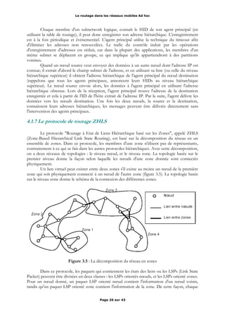 Le routage dans les réseaux mobiles Ad hoc
Chaque membre d'un subnetwork logique, connaît le HID de son agent principal (en
utilisant la table de routage), il peut donc enregistrer son adresse hiérarchique. L'enregistrement
est à la fois périodique et événementiel. L'agent principal utilise la technique du timeout afin
d'éliminer les adresses non renouvelées. Le trafic du contrôle induit par les opérations
d'enregistrement d'adresses est réduit, car dans la plupart des applications, les membres d'un
même subnet se déplacent en groupe, ce qui implique qu'ils appartiendront à des partitions
voisines.
Quand un nœud source veut envoyer des données à un autre nœud dont l'adresse IP est
connue; il extrait d'abord le champ subnet de l'adresse, et en utilisant sa liste (ou celle du niveau
hiérarchique supérieur) il obtient l'adresse hiérarchique de l'agent principal du nœud destination
(rappelons que tous les agents principaux, annoncent leurs HIDs au niveau hiérarchique
supérieur). Le nœud source envoie alors, les données à l'agent principal en utilisant l'adresse
hiérarchique obtenue. Lors de la réception, l'agent principal trouve l'adresse de la destination
enregistrée et cela à partir de l'ID de l'hôte extrait de l'adresse IP. Par la suite, l'agent délivre les
données vers les nœuds destination. Une fois les deux nœuds, la source et la destination,
connaissent leurs adresses hiérarchiques, les messages peuvent être délivrés directement sans
l'intervention des agents principaux.
4.1.7 Le protocole de routage ZHLS
Le protocole "Routage à Etat de Liens Hiérarchique basé sur les Zones", appelé ZHLS
(Zone-Based Hierarchical Link State Routing), est basé sur la décomposition du réseau en un
ensemble de zones. Dans ce protocole, les membres d'une zone n'élisent pas de représentants,
contrairement à ce qui se fait dans les autres protocoles hiérarchiques. Avec cette décomposition,
on a deux niveaux de topologies : le niveau nœud, et le niveau zone. La topologie basée sur le
premier niveau donne la façon selon laquelle les nœuds d'une zone donnée sont connectés
physiquement.
Un lien virtuel peut exister entre deux zones s'il existe au moins un nœud de la première
zone qui soit physiquement connecté à un nœud de l'autre zone (figure 3.5). La topologie basée
sur le niveau zone donne le schéma de la connexion des différentes zones.
Figure 3.5 : La décomposition du réseau en zones
Dans ce protocole, les paquets qui contiennent les états des liens ou les LSPs (Link State
Packet) peuvent être divisées en deux classes : les LSPs orientés nœuds, et les LSPs orienté zones.
Pour un nœud donné, un paquet LSP orienté nœud contient l'information d'un nœud voisin,
tandis qu'un paquet LSP orienté zone contient l'information de la zone. De cette façon, chaque
Page 26 sur 43
 