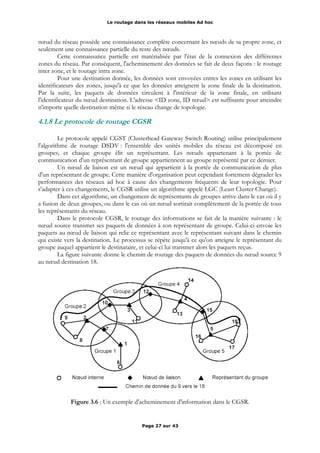 Le routage dans les réseaux mobiles Ad hoc
nœud du réseau possède une connaissance complète concernant les nœuds de sa propre zone, et
seulement une connaissance partielle du reste des nœuds.
Cette connaissance partielle est matérialisée par l'état de la connexion des différentes
zones du réseau. Par conséquent, l'acheminement des données se fait de deux façons : le routage
inter zone, et le routage intra zone.
Pour une destination donnée, les données sont envoyées entres les zones en utilisant les
identificateurs des zones, jusqu'à ce que les données atteignent la zone finale de la destination.
Par la suite, les paquets de données circulent à l'intérieur de la zone finale, en utilisant
l'identificateur du nœud destination. L'adresse <ID zone, ID nœud> est suffisante pour atteindre
n'importe quelle destination même si le réseau change de topologie.
4.1.8 Le protocole de routage CGSR
Le protocole appelé CGST (Clusterhead Gateway Switch Routing) utilise principalement
l'algorithme de routage DSDV : l'ensemble des unités mobiles du réseau est décomposé en
groupes, et chaque groupe élit un représentant. Les nœuds appartenant à la portée de
communication d'un représentant de groupe appartiennent au groupe représenté par ce dernier.
Un nœud de liaison est un nœud qui appartient à la portée de communication de plus
d'un représentant de groupe. Cette manière d'organisation peut cependant fortement dégrader les
performances des réseaux ad hoc à cause des changements fréquents de leur topologie. Pour
s'adapter à ces changements, le CGSR utilise un algorithme appelé LGC (Least Cluster Change).
Dans cet algorithme, un changement de représentants de groupes arrive dans le cas où il y
a fusion de deux groupes, ou dans le cas où un nœud sortirait complètement de la portée de tous
les représentants du réseau.
Dans le protocole CGSR, le routage des informations se fait de la manière suivante : le
nœud source transmet ses paquets de données à son représentant de groupe. Celui-ci envoie les
paquets au nœud de liaison qui relie ce représentant avec le représentant suivant dans le chemin
qui existe vers la destination. Le processus se répète jusqu'à ce qu'on atteigne le représentant du
groupe auquel appartient le destinataire, et celui-ci lui transmet alors les paquets reçus.
La figure suivante donne le chemin de routage des paquets de données du nœud source 9
au nœud destination 18.
Figure 3.6 : Un exemple d'acheminement d'information dans le CGSR.
Page 27 sur 43
 
