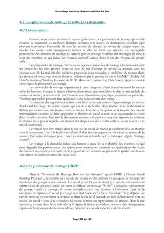 Le routage dans les réseaux mobiles Ad hoc
4.2 Les protocoles de routage réactifs (à la demande)
4.2.1 Présentation
Comme nous avons vu dans la section précédente, les protocoles de routage pro-actifs
essaient de maintenir les meilleurs chemins existants vers toutes les destinations possibles (qui
peuvent représenter l'ensemble de tous les nœuds du réseau) au niveau de chaque nœud du
réseau. Les routes sont sauvegardées mêmes si elles ne sont pas utilisées. La sauvegarde
permanente des chemins de routage est assurée par un échange continue des messages de mise à
jour des chemins, ce qui induit un contrôle excessif surtout dans le cas des réseaux de grande
taille.
Les protocoles de routage réactifs (aussi appelés protocoles de routage à la demande) sont
les protocoles les plus récents proposés dans le but d'assurer le service du routage dans les
réseaux sans fil. La majorité des solutions proposées pour résoudre le problème de routage dans
les réseaux ad hoc, et qui sont évaluées actuellement par le groupe de travail MANET (Mobile Ad
Hoc Networking Working Groupe) de l'IETF (Internet Engineering Task Force), appartiennent à
cette classe de protocoles de routage.
Les protocoles de routage appartenant à cette catégorie créent et maintiennent les routes
selon les besoins. Lorsque le réseau a besoin d'une route, une procédure de découverte globale de
routes est lancée, et cela dans le but d'obtenir une information spécifique, inconnue au préalable.
Plusieurs approches peuvent être appliquées dans la découverte des routes.
La majorité des algorithmes utilisés sont basé sur le mécanisme d'apprentissage en arrière
(backward learning). Le nœud source qui est à la recherche d'un chemin vers la destination
diffuse par inondation une requête dans le réseau. Lors de la réception de la requête, les nœuds
intermédiaires essaient de faire apprendre le chemin au nœud source et de sauvegarder la route
dans la table envoyée. Une fois la destination atteinte, elle peut envoyer une réponse en utilisant
le chemin tracé par la requête, un chemin full duplex est alors établi entre le nœud source et le
nœud destination.
Le travail peut être réduit, dans le cas où un nœud de transit posséderait déjà un chemin
vers la destination. Une fois le chemin calculé, il doit être sauvegardé et mis à jour au niveau de la
source. Une autre technique pour tracer les chemins demandés est la technique appelé "routage
source".
Le routage à la demande induit une lenteur à cause de la recherche des chemins, ce qui
peut dégrader les performances des applications interactives (exemple les applications des bases
de données distribuées). En outre, il est impossible de connaître au préalable la qualité du chemin
(en termes de bande passante, de délais, etc.).
4.2.2 Le protocole de routage CBRP
Dans le "Protocole de Routage Basé sur les Groupes" appelé CBRP ( Cluster Based
Routing Protocol ), l'ensemble des nœuds du réseau est décomposé en groupes. Le principe de
formation des groupes est le suivant : Un nœud p qui n'a pas de statut ( i.e. qui n'est ni membre ni
représentant de groupe), active un timer et diffuse un message "Hello". Lorsqu'un représentant
de groupe reçoit ce message, il envoie immédiatement une réponse à l'émetteur. Lors de la
réception de réponse, le nœud p change son état "indécidé" à l'état "membre". Si p dépasse un
certain timeout en attendant la réponse et dans le cas où il possède un lien bidirectionnel vers au
moins un nœud voisin, il se considère lui-même comme un représentant de groupe. Dans le cas
contraire, p reste dans l'état indécidé et il répète la même procédure. A cause des changements
rapides de la topologie des réseaux ad hoc, l'attente des nœuds indécidés est très courte.
Page 29 sur 43
 