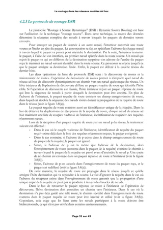 Le routage dans les réseaux mobiles Ad hoc
4.2.3 Le protocole de routage DSR
Le protocole "Routage à Source Dynamique" (DSR : Dynamic Source Routing) est basé
sur l'utilisation de la technique "routage source". Dans cette technique, la source des données
détermine la séquence complète des nœuds à travers lesquels les paquets de données seront
envoyés.
Pour envoyer un paquet de donnée à un autre nœud, l'émetteur construit une route
source et l'inclut en tête du paquet. La construction se fait en spécifiant l'adresse de chaque nœud
à travers lequel le paquet va passer pour atteindre la destination. Par la suite, l'émetteur transmet
le paquet, à l'aide de son interface, au premier nœud spécifié dans la route source. Un nœud qui
reçoit le paquet et qui est différent de la destination supprime son adresse de l'entête du paquet
reçu le transmet au nœud suivant identifié dans la route source. Ce processus se répète jusqu'à ce
que le paquet atteigne sa destination finale. Enfin, le paquet est délivré à la couche réseau du
dernier hôte.
Les deux opérations de base du protocole DSR sont : la découverte de routes et la
maintenance de routes. L'opération de découverte de routes permet à n'importe quel nœud du
réseau ad hoc de découvrir dynamiquement un chemin vers un nœud quelconque du réseau. Un
hôte initiateur de l'opération de découverte diffuse un paquet requête de route qui identifie l'hôte
cible. Si l'opération de découverte est réussie, l'hôte initiateur reçoit un paquet réponse de route
qui liste la séquence de nœuds à partir desquels la destination peut être atteinte. En plus de
l'adresse de l'initiateur, le paquet requête de route contient un champ enregistrement de route,
dans lequel est stockée la séquence des nœuds visités durant la propagation de la requête de route
dans le réseau (voir la figure 3.8(a)).
Le paquet requête de route contient aussi un identificateur unique de la requête. Dans le
but de détecter les duplications de réceptions de la requête de route, chaque nœud du réseau ad
hoc maintient une liste de couples <adresse de l'initiateur, identificateur de requête> des requêtes
récemment reçues.
Lors de la réception d'un paquet requête de route par un nœud p du réseau, le traitement
suivant est effectué :
- Dans le cas où le couple <adresse de l'initiateur, identificateur de requête du paquet
reçu> existe déjà dans la liste des requêtes récemment reçues, le paquet est ignoré.
- Dans le cas contraire, si l'adresse de p existe dans le champ enregistrement de route
du paquet de la requête, le paquet est ignoré.
- Sinon, si l'adresse de p est la même que l'adresse de la destination, alors
l'enregistrement de route (contenu dans le paquet de la requête) contient le chemin à
travers lequel le paquet de la requête est passé avant d'atteindre le nœud p. Une copie
de ce chemin est envoyée dans un paquet réponse de route à l'initiateur (voir la figure
3.8(b)).
- Sinon, l'adresse de p est ajoutée dans l'enregistrement de route du paquet reçu, et le
paquet est rediffusé (voir la figure 3.8(a)).
De cette manière, la requête de route est propagée dans le réseau jusqu'à ce qu'elle
atteigne l'hôte destination qui va répondre à la source. Le fait d'ignorer la requête dans le cas où
l'adresse du récepteur existe dans l'enregistrement de route garantit que la propagation d'une
unique copie de la requête ne peut pas se produire à travers des boucles de nœuds.
Dans le but de retourner le paquet réponse de route à l'initiateur de l'opération de
découverte, l'hôte destination doit connaître un chemin vers l'initiateur. Dans le cas où la
destination n'a pas déjà gardé une telle route, le chemin spécifié dans l'enregistrement de route
contenu dans le paquet requête de route peut être inversé et utilisé (voir la figure 3.8(b)).
Cependant, cela exige que les liens entre les nœuds participant à la route doivent être
bidirectionnels, ce qui n'est pas vérifié dans certains environnements.
Page 31 sur 43
 
