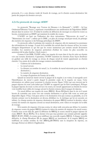 Le routage dans les réseaux mobiles Ad hoc
protocole, il y a une absence totale de boucle de routage, car le chemin source-destination fait
partie des paquets de données envoyés.
4.2.4 Le protocole de routage AODV
Le protocole "Routage avec Vecteur de Distance à la Demande" ( AODV : Ad hoc
Ondemand Distance Vector ), représente essentiellement une amélioration de l'algorithme DSDV
discuté dans la section 3.2.1. Il réduit le nombre de diffusions de messages en créant les routes au
besoin, contrairement au DSDV qui maintient la totalité des routes.
L'AODV est basé sur l'utilisation des deux mécanismes "Découverte de route" et
"Maintenance de route" ( utilisés par le DSR ), en plus du routage nœud-par-nœud, du principe
des numéros de séquence et de l'échange périodique du DSDV.
Ce protocole utilise le principe des numéros de séquence afin de maintenir la consistance
des informations de routage. A cause de la mobilité des nœuds dans les réseaux ad hoc, les routes
changent fréquemment ce qui fait que les routes maintenues par certains nœuds deviennent
invalides. Les numéros de séquence permettent d'utiliser les routes les plus nouvelles ou
autrement dit les plus fraîches ( fresh routes ).
Comme le fait DSR, l'AODV utilise une requête de route dans le but de créer un chemin
vers une certaine destination. Cependant, l'AODV maintient les chemins d'une façon distribuée
en gardant une table de routage au niveau de chaque nœud de transit appartenant au chemin
cherché. Une entrée de la table de routage contient essentiellement :
- L'adresse de la destination.
- Le nœud suivant.
- La distance en nombre de nœud ( i.e. le nombre de nœud nécessaire pour atteindre la
destination ).
- Le numéro de séquence destination.
- Le temps d'expiration de l'entrée de la table.
Quand un nœud de transit envoie le paquet de la requête à un voisin, il sauvegarde aussi
l'identificateur du nœud à partir duquel la première copie de la requête est reçue. Cette
information est utilisée pour construire le chemin inverse (figure 3.9(b)) qui sera traversé par le
paquet réponse de route (cela induit que l'AODV ne supporte que les liens symétriques). Puisque
le paquet réponse de route va être envoyé à la source, les nœuds appartenant au chemin de retour
vont modifier leurs tables de routage suivant le chemin contenu dans le paquet de réponse.
Un nœud diffuse une requête de route (RREQ : Route REQuest) dans le cas où il aurait
besoin de connaître une route vers une certaine destination et qu'une telle route ne serait pas
disponible (figure 3.9(a)). Cela peut arriver si la destination n'est pas connue au préalable, ou si le
chemin existant vers la destination est devenu défaillant (i.e. la métrique qui lui est associée est
infinie). Le champ numéro de séquence destination du paquet RREQ contient la dernière valeur
connue du numéro de séquence associé au nœud destination, cette valeur est recopiée de la table
de routage.
Si le numéro de séquence n'est pas connu, la valeur nulle sera prise par défaut. Le numéro
de séquence source du paquet RREQ contient la valeur du numéro de séquence du nœud source.
Comme nous avons déjà dit, après la diffusion du RREQ, la source attend le paquet réponse de
route (RREP : Route REPly). Si ce dernier n'est pas reçu pendant une certaine période (appelée
RREP_WAIT_TIME), la source peut rediffuser une nouvelle requête RREQ. A chaque nouvelle
diffusion, le champ Broadcast ID du paquet RREQ est incrémenté. Si la requête RREQ est
rediffusée un certain nombre de fois (RREQ_RETRIES) sans la réception de réponse, un
message d'erreur est délivré à l'application.
Page 33 sur 43
 