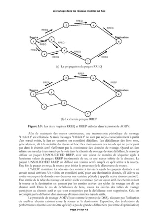 Le routage dans les réseaux mobiles Ad hoc
(a) La propagation du paquet RREQ
(b) Le chemin pris par RREP
Figure 3.9 : Les deux requêtes RREQ et RREP utilisées dans le protocole AODV.
Afin de maintenir des routes consistantes, une transmission périodique du message
"HELLO" est effectuée. Si trois messages "HELLO" ne sont pas reçus consécutivement à partir
d'un nœud voisin, le lien en question est considéré défaillant. Les défaillances des liens sont,
généralement, dû à la mobilité du réseau ad hoc. Les mouvements des nœuds qui ne participent
pas dans le chemin actif n'affectent pas la consistance des données de routage. Quand un lien
reliant un nœud p à un nœud qui le suit dans le chemin de routage devient défaillant, le nœud p
diffuse un paquet UNSOLICITED RREP, avec une valeur de numéro de séquence égale à
l'ancienne valeur du paquet RREP incrémentée de un, et une valeur infinie de la distance. Le
paquet UNSOLICITED RREP est diffusé aux voisins actifs jusqu'à ce qu'il arrive à la source.
Une fois le paquet est reçu, la source peut initier le processus de la découverte de routes.
L'AODV maintient les adresses des voisins à travers lesquels les paquets destinés à un
certain nœud arrivent. Un voisin est considéré actif, pour une destination donnée, s'il délivre au
moins un paquet de donnée sans dépasser une certaine période ( appelée active timeout period ).
Une entrée de la table du routage est active si elle est utilisée par un voisin actif. Le chemin reliant
la source et la destination en passant par les entrées actives des tables de routage est dit un
chemin actif. Dans le cas de défaillances de liens, toutes les entrées des tables de routage
participant au chemin actif et qui sont concernées par la défaillance sont supprimées. Cela est
accomplit par la diffusion d'un message d'erreur entre les nœuds actifs.
Le protocole de routage AODV(tout comme le protocole DSR), n'assure pas l'utilisation
du meilleur chemin existant entre la source et la destination. Cependant, des évaluations de
performances récentes ont montré qu'il n'y a pas de grandes différences (en terme d'optimisation)
Page 34 sur 43
 