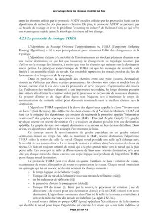 Le routage dans les réseaux mobiles Ad hoc
entre les chemins utilisés par le protocole AODV et celles utilisées par les protocoles basés sur les
algorithmes de recherche des plus courts chemins. De plus, le protocole AODV ne présente pas
de boucle de routage et évite le problème "counting to infinity" de Bellman-Ford, ce qui offre
une convergence rapide quand la topologie du réseau ad hoc change.
4.2.5 Le protocole de routage TORA
L'Algorithme de Routage Ordonné Temporairement ou TORA (Temporary Ordering
Routing Algorithme) a été conçu principalement pour minimiser l'effet des changements de la
topologie.
L'algorithme s'adapte à la mobilité de l’environnement en stockant plusieurs chemins vers
une même destination, ce qui fait que beaucoup de changements de topologie n'auront pas
d'effets sur le routage des données, à moins que tous les chemins qui mènent vers la destination
soient perdus. La principale caractéristique de TORA est que les messages de contrôle sont
limités à un ensemble réduit de nœuds. Cet ensemble représente les nœuds proches du lieu de
l'occurrence du changement de la topologie.
Dans ce protocole, la sauvegarde des chemins entre une paire (source, destination)
donnée ne s'effectue pas d'une manière permanente : les chemins sont crées et stockés lors du
besoin, comme c'est le cas dans tous les protocoles de cette catégorie. L'optimisation des routes
(i.e. l'utilisation des meilleurs chemins) a une importance secondaire, les longs chemins peuvent
être utilisés afin d'éviter le contrôle induit par le processus de découverte de nouveaux chemins.
Ce pouvoir d'initier et de réagir d'une façon non fréquente sert à minimiser le temps de
communication de contrôle utilisé pour découvrir continuellement le meilleur chemin vers la
destination.
L'algorithme TORA appartient à la classe des algorithmes appelée la classe "Inversement
de Liens" (Link Revesral), très différente des deux classes LS et Vecteur de Distance. TORA est
basé sur le principe des algorithmes qui essaient de maintenir la propriété appelée "orientation
destination" des graphes acycliques orientés (ou DAG : Directed Acyclic Graph). Un graphe
acyclique orienté est orienté destination s'il y a toujours un chemin possible vers une destination
spécifiée. Le graphe devient non orienté destination si au moins un lien devient défaillant. Dans
ce cas, les algorithmes utilisent le concept d'inversement de liens.
Ce concept assure la transformation du graphe précédent en un graphe orienté
destination durant un temps fini. Afin de maintenir le DAG orienté destination, l'algorithme
TORA utilise la notion de taille de nœud. Chaque nœud possède une taille qu’il échange avec
l'ensemble de ses voisins directs. Cette nouvelle notion est utilisée dans l'orientation des liens du
réseau. Un lien est toujours orienté du nœud qui a la plus grande taille vers le nœud qui la plus
petite taille. Les concepts de taille et d'inversement de liens sont orientés destination, cela veut
dire que chaque nœud du réseau exécute une copie logique indépendante de l'algorithme TORA
pour chaque nœud destination.
Le protocole TORA peut être divisé en quatre fonctions de base : création de routes,
maintenance de routes, élimination de routes et optimisation de routes. Chaque nœud i maintient
un quintuplé qui lui est associé, ce dernier contient les champs suivants :
- le temps logique de défaillance (tau[i])
- l'unique ID du nœud définissant le nouveau niveau de référence (oid[i])
- un bit indicateur de réflexion (r[i])
- le paramètre d'ordre de propagation (delta[i])
- l'unique ID du nœud (i). Initié par la source, le processus de création ( ou de
découverte ) de routes pour une destination donnée crée un DAG orienté vers cette
destination. L'algorithme commence dans l'état où la taille de la source est initialisée à
zéro et la taille du reste des nœuds est indéfinie (i.e. égale à NULL).
Le nœud source diffuse un paquet QRY (query) spécifiant l'identificateur de la destination
qui identifie le nœud pour lequel l'algorithme est exécuté. Un nœud qui a une taille indéfinie et
Page 35 sur 43
 