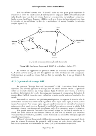 Le routage dans les réseaux mobiles Ad hoc
Cela est effectué comme suit : le nœud i ajuste sa taille pour qu'elle représente le
maximum de tailles des nœuds voisins. Il transmet ensuite un paquet UPD contenant la nouvelle
taille. Tous les liens vont alors être orienté du nœud i vers ses voisins car la taille de i est devenue
la plus grande. La diffusion du paquet UPD inverse le sens de tous les liens qui participent dans
les chemins où une défaillance est détectée; ce qui indique à la source l'invalidité des chemins
rompus (figure 3.11).
( x,y ) : ( le niveau de référence, la taille du nœud )
Figure 3.11 : La réaction du protocole TORA de la défaillance du lien (5,7).
La fonction de suppression du protocole TORA est effectuée en diffusant un paquet
CLR (clear) dans le réseau, ceci afin de supprimer les routes invalides qui sont sauvegardées
localement par les nœuds du réseau. Cela est fait, par exemple, dans le cas de détection de
partitions.
4.2.6 Le protocole de routage ABR
Le protocole "Routage Basé sur l'Associativité" (ABR : Associativity Based Routing)
représente une nouvelle approche de routage pour les réseaux mobiles ad hoc. Le protocole
défini une nouvelle métrique de routage appelée degré de stabilité d'association, et évite les
problèmes de formation des boucles de routage, ainsi que ceux de blocage et de duplication de
paquets. Dans l'ABR, le choix des routes est basé sur ce qu'on appelle les états d'associativité des
nœuds.
Les nœuds du réseau ad hoc génèrent périodiquement des signaux de contrôle afin de
montrer leur existence aux autres nœuds. Quand un nœud reçoit un tel signal, il met à jour ses
tables d'associativité. Pour chaque signal reçu, un nœud incrémente son intervalle d'associativité
qui correspond au nœud émetteur du signal. La stabilité d'association représente la stabilité de la
connexion existante entre deux nœuds, en se basant sur les deux paramètres temps et localisation.
Une grande valeur de l'intervalle d'associativité indique un état bas de mobilité de ce
nœud, une petite valeur de cet intervalle indique un état haut de mobilité. Les intervalles
d'associativité sont réinitialisés, quand les voisins d'un nœud, (ou le nœud lui-même) se déplacent
et perdent la connexion.
L'objectif principal du protocole ABR est de trouver des chemins de longue durée de vie
pour les réseaux dynamiques. Le protocole ABR consiste en trois phases principales : la
découverte des routes, la reconstruction des routes (RRC), et la suppression des routes.
Page 37 sur 43
 