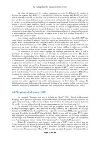 Le routage dans les réseaux mobiles Ad hoc
La phase de découverte des routes, représente un cycle de diffusion de requête et
d'attente de réponse (BQ-REPLY). Le nœud source diffuse un message BQ (Broadcast Query)
afin de trouver les nœuds qui mènent vers la destination. Un nœud fait transiter le BQ reçu au
plus une fois. Un nœud de transit ajoute son adresse et ses intervalles d'associativité au paquet de
la requête. Le nœud suivant dans le chemin ne maintient que l'intervalle d'associativité qui lui est
associé et celui du nœud précédent dans le chemin. De cette manière, chaque paquet qui arrive à
la destination va contenir les intervalles d'associativité des nœuds qui appartiennent au chemin
reliant la source et la destination. Le nœud destination peut donc, choisir le meilleur chemin en
examinant les intervalles d'associativité qui existent dans chaque chemin. Si plusieurs chemins ont
le même degré de stabilité d'association, le chemin ayant le plus petit nombre de nœuds (i.e. le
chemin le plus court) est choisi.
Une fois cela fait, le nœud destination envoie un paquet de réponse (appelé REPLY), au
nœud source en utilisant le chemin choisi. Les nœuds qui appartiennent au chemin suivi par le
paquet REPLY marquent que leurs routes sont valides, le reste des routes reste inactif.
La phase de reconstruction de routes (RRC) consiste en une découverte partielle de routes, une
suppression de routes invalides, une mise à jour de routes valides, et enfin une nouvelle
découverte de routes, et cela suivant le cas du nœud qui a causé le mouvement d'une route.
Le mouvement du nœud source implique un nouveau processus BQ-REPLY, car le
protocole de routage est initié-source. Un message de notification de route RN (Route
Notification) est utilisé dans le but d'éliminer les routes des nœuds suivants dans le chemin. Si le
nœud source est la source du mouvement, les nœuds qui le précèdent dans le chemin suppriment
la route invalide correspondante. Le protocole utilise aussi un processus de requête de localisation
(LQ[h]) pour déterminer si un nœud voisin, de rang h dans le chemin source/destination, peut
toujours être atteint ou pas. Si la destination reçoit le paquet LQ, elle sélectionne le meilleur
chemin partiel existant et l'envoie dans un paquet de réponse REPLY. Dans le cas contraire, le
nœud qui a initié le processus de localisation attend jusqu'à l'expiration de sont timeout, et relance
par la suite le même processus pour le voisin suivant. Si le processus de localisation LQ échoue
pour tous les voisins un certain nombre de fois, la source initie un nouveau processus BQ.
Quand un chemin trouvé devient non utilisé par une certaine source, une diffusion
d'élimination de route RD (Route Delete) est lancée. Tous les nœuds qui appartiennent au
chemin non utilisé suppriment les entrées correspondantes de leurs tables de routage. La
diffusion du message d'élimination de routes doit être faite d'une manière globale pour supprimer
toutes les routes qui pouvaient être construites suite à une phase de reconstruction des routes.
4.2.7 Le protocole de routage SSR
Le protocole "Routage basé sur la Stabilité du Signal" (SSR : Signal Stability-based
Routing), est un protocole de routage réactif dont le choix des routes est basé sur la puissance du
signal entre les nœuds, en plus de leur stabilité de localisation. Ce critère de sélection de routes
fait que les chemins utilisés durant le routage des données ont une forte interconnexion.
Le protocole SSR inclut deux protocoles qui coopèrent entre eux : le Protocole de
Routage Dynamique appelé DRP (Dynamic Routing Protocol), et le Protocole de Routage
Statique appelé SRP (Static Routing Protocol). Le premier protocole, le DRP, utilise deux tables :
une table de stabilité de signal SST (Signal Stability Table), et une table de routage RT. La table
SST sauvegarde les puissances des signaux des nœuds voisins, obtenues par l'échange périodique
des messages avec la couche de liaison de chaque voisin. La puissance d'un signal est sauvegardée
sous l'une de ces deux formes : "canal de forte puissance" ou "canal de faible puissance".
Toutes les transmissions sont reçues et traitées par le DRP. Après la mise à jour de
l'entrée appropriée de la table, le protocole DRP fait passer le paquet traité au protocole SSR. Le
SSR consulte sa table de routage RT pour la destination spécifiée, et envoie le paquet reçu au
voisin suivant. Si aucune entrée (dans la RT) associée au nœud destination n'est disponible, le
Page 38 sur 43
 