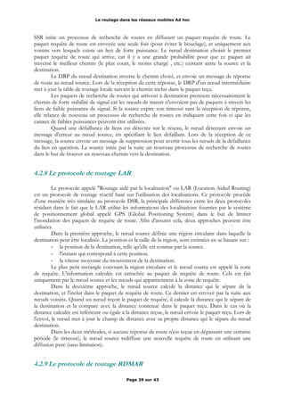 Le routage dans les réseaux mobiles Ad hoc
SSR initie un processus de recherche de routes en diffusant un paquet requête de route. Le
paquet requête de route est envoyée une seule fois (pour éviter le bouclage), et uniquement aux
voisins vers lesquels existe un lien de forte puissance. Le nœud destination choisit le premier
paquet requête de route qui arrive, car il y a une grande probabilité pour que ce paquet ait
traversé le meilleur chemin (le plus court, le moins chargé , etc.) existant antre la source et la
destination.
Le DRP du nœud destination inverse le chemin choisi, et envoie un message de réponse
de route au nœud source. Lors de la réception de cette réponse, le DRP d'un nœud intermédiaire
met à jour la table de routage locale suivant le chemin inclus dans le paquet reçu.
Les paquets de recherche de routes qui arrivent à destination prennent nécessairement le
chemin de forte stabilité de signal car les nœuds de transit n'envoient pas de paquets à travers les
liens de faible puissance de signal. Si la source expire son timeout sans la réception de réponse,
elle relance de nouveau un processus de recherche de routes en indiquant cette fois ci que les
canaux de faibles puissances peuvent être utilisées.
Quand une défaillance de liens est détectée sur le réseau, le nœud détectant envoie un
message d'erreur au nœud source, en spécifiant le lien défaillant. Lors de la réception de ce
message, la source envoie un message de suppression pour avertir tous les nœuds de la défaillance
du lien en question. La source initie par la suite un nouveau processus de recherche de routes
dans le but de trouver un nouveau chemin vers la destination.
4.2.8 Le protocole de routage LAR
Le protocole appelé "Routage aidé par la localisation" ou LAR (Location-Aided Routing)
est un protocole de routage réactif basé sur l'utilisation des localisations. Ce protocole procède
d'une manière très similaire au protocole DSR, la principale différence entre les deux protocoles
résidant dans le fait que le LAR utilise les informations des localisations fournies par le système
de positionnement global appelé GPS (Global Positioning System) dans le but de limiter
l'inondation des paquets de requête de route. Afin d'assurer cela, deux approches peuvent être
utilisées.
Dans la première approche, le nœud source définie une région circulaire dans laquelle la
destination peut être localisée. La position et la taille de la région, sont estimées en se basant sur :
- la position de la destination, telle qu'elle est connue par la source.
- l'instant qui correspond à cette position.
- la vitesse moyenne du mouvement de la destination.
Le plus petit rectangle couvrant la région circulaire et le nœud source est appelé la zone
de requête. L'information calculée est rattachée au paquet de requête de route. Cela est fait
uniquement par le nœud source et les nœuds qui appartiennent à la zone de requête.
Dans la deuxième approche, le nœud source calcule la distance qui le sépare de la
destination, et l'inclut dans le paquet de requête de route. Ce dernier est envoyé par la suite aux
nœuds voisins. Quand un nœud reçoit le paquet de requête, il calcule la distance qui le sépare de
la destination et la compare avec la distance contenue dans le paquet reçu. Dans le cas où la
distance calculée est inférieure ou égale à la distance reçue, le nœud envoie le paquet reçu. Lors de
l'envoi, le nœud met à jour le champ de distance avec sa propre distance qui le sépare du nœud
destination.
Dans les deux méthodes, si aucune réponse de route n'est reçue en dépassant une certaine
période (le timeout), le nœud source rediffuse une nouvelle requête de route en utilisant une
diffusion pure (sans limitation).
4.2.9 Le protocole de routage RDMAR
Page 39 sur 43
 