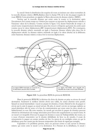 Le routage dans les réseaux mobiles Ad hoc
Le nœud i limite la distribution des requêtes de route en insérant une valeur normalisée de
la nouvelle distance relative (RDM_Radius) dans le champ TTL de la tête du paquet requête de
route RREQ. Cette procédure est appelée la Micro-découverte de distance relative ( RDM ).
Notons que la nouvelle distance qui existe entre la source et la destination après
l'écoulement d'un certain temps ne s'obtient pas toujours en rajoutant les déplacements calculés à
l'ancienne valeur de la distance. Comme montre la figure 3.12, durant l'intervalle de temps t, le
nœud source (respectivement destination) peut être trouvé à n'importe quel point du cercle ayant
comme rayon la valeur déplacement_SRC (respectivement déplacement_DST). Par conséquent,
la nouvelle distance relative maximale est égale à l'ancienne distance relative plus deux fois le
déplacement calculé. La distance relative minimale est égale à la valeur absolue de la différence
entre l'ancienne distance relative et deux fois le nouveau déplacement.
Figure 3.12 : La procédure RDM du protocole RDMAR.
Dans le protocole RDMAR, la décision du choix de chemin est prise au niveau du nœud
destination. Seulement le meilleur chemin choisi sera valide, les autres chemins reste passifs.
Quand un nœud intermédiaire i reçoit un paquet de données, il traite d'abord la tête du paquet et
envoie par la suite le paquet au nœud suivant. De plus, le nœud i envoie un message explicite au
nœud précédent afin de tester si le lien de communication qui existe entre les deux nœuds est
bidirectionnel ou non. De cette manière, les nœuds qui envoient le paquet de données peuvent
obtenir les informations de routage nécessaires pour l'envoi des acquittements au nœud source. Si
un nœud i est incapable d'envoyer le paquet de données à cause de l'indisponibilité des routes, ou
à cause d’erreurs rencontrées sur le chemin (défaillance de liens ou de nœuds), il essaie de
retransmettre le paquet un certain nombre de fois. La raison de ces multiples essais est que la
défaillance peut être causée par des facteurs temporaires (des bruits de signal par exemple).
Cependant si le problème persiste, deux cas peuvent exister et cela suivant la distance
relative qui existe entre le nœud i et la destination. Si à l'instant de la défaillance, le nœud i
Page 41 sur 43
 