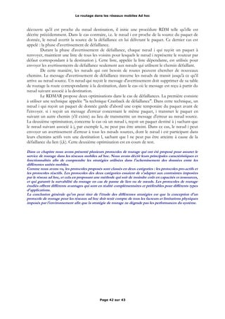 Le routage dans les réseaux mobiles Ad hoc
découvre qu'il est proche du nœud destination, il initie une procédure RDM telle qu'elle est
décrite précédemment. Dans le cas contraire, i.e. le nœud i est proche de la source du paquet de
donnée, le nœud avertit la source de la défaillance en lui délivrant le paquet. Ce dernier cas est
appelé : la phase d'avertissement de défaillance.
Durant la phase d'avertissement de défaillance, chaque nœud i qui reçoit un paquet à
renvoyer, maintient une liste de tous les voisins pour lesquels le nœud i représente le routeur par
défaut correspondant à la destination j. Cette liste, appelée la liste dépendante, est utilisée pour
envoyer les avertissements de défaillance seulement aux nœuds qui utilisent le chemin défaillant.
De cette manière, les nœuds qui ont besoin de routes peuvent chercher de nouveaux
chemins. Le message d'avertissement de défaillance traverse les nœuds de transit jusqu'à ce qu'il
arrive au nœud source. Un nœud qui reçoit le message d'avertissement doit supprimer de sa table
de routage la route correspondante à la destination, dans le cas où le message est reçu à partir du
nœud suivant associé à la destination.
Le RDMAR propose deux optimisations dans le cas de défaillances. La première consiste
à utiliser une technique appelée "la technique Cranback de défaillance". Dans cette technique, un
nœud i qui reçoit un paquet de donnée garde d'abord une copie temporaire du paquet avant de
l'envoyer. si i reçoit un message d'erreur concernant le même paquet, i transmet le paquet en
suivant un autre chemin (s'il existe) au lieu de transmettre un message d'erreur au nœud source.
La deuxième optimisation, concerne le cas où un nœud i, reçoit un paquet destiné à j sachant que
le nœud suivant associé à j, par exemple k, ne peut pas être atteint. Dans ce cas, le nœud i peut
envoyer un avertissement d'erreur à tous les nœuds sources, dont le nœud i est participant dans
leurs chemins actifs vers une destination l, sachant que l ne peut pas être atteinte à cause de la
défaillance du lien (i,k). Cette deuxième optimisation est en cours de test.
Dans ce chapitre nous avons présenté plusieurs protocoles de routage qui ont été proposé pour assurer le
service de routage dans les réseaux mobiles ad hoc. Nous avons décrit leurs principales caractéristiques et
fonctionnalités afin de comprendre les stratégies utilisées dans l'acheminement des données entre les
différentes unités mobiles.
Comme nous avons vu, les protocoles proposés sont classés en deux catégories : les protocoles pro-actifs et
les protocoles réactifs. Les protocoles des deux catégories essaient de s'adapter aux contraintes imposées
par le réseau ad hoc, et cela en proposant une méthode qui soit de moindre coût en capacités et ressources,
et qui garantit la survabilité du routage en cas de panne de lien ou de nœuds. Les protocoles de routage
étudiés offrent différents avantages qui sont en réalité complémentaires et préférables pour différents types
d'applications.
La conclusion générale qu'on peut tirer de l'étude des différentes stratégies est que la conception d'un
protocole de routage pour les réseaux ad hoc doit tenir compte de tous les facteurs et limitations physiques
imposés par l'environnement afin que la stratégie de routage ne dégrade pas les performances du système.
Page 42 sur 43
 